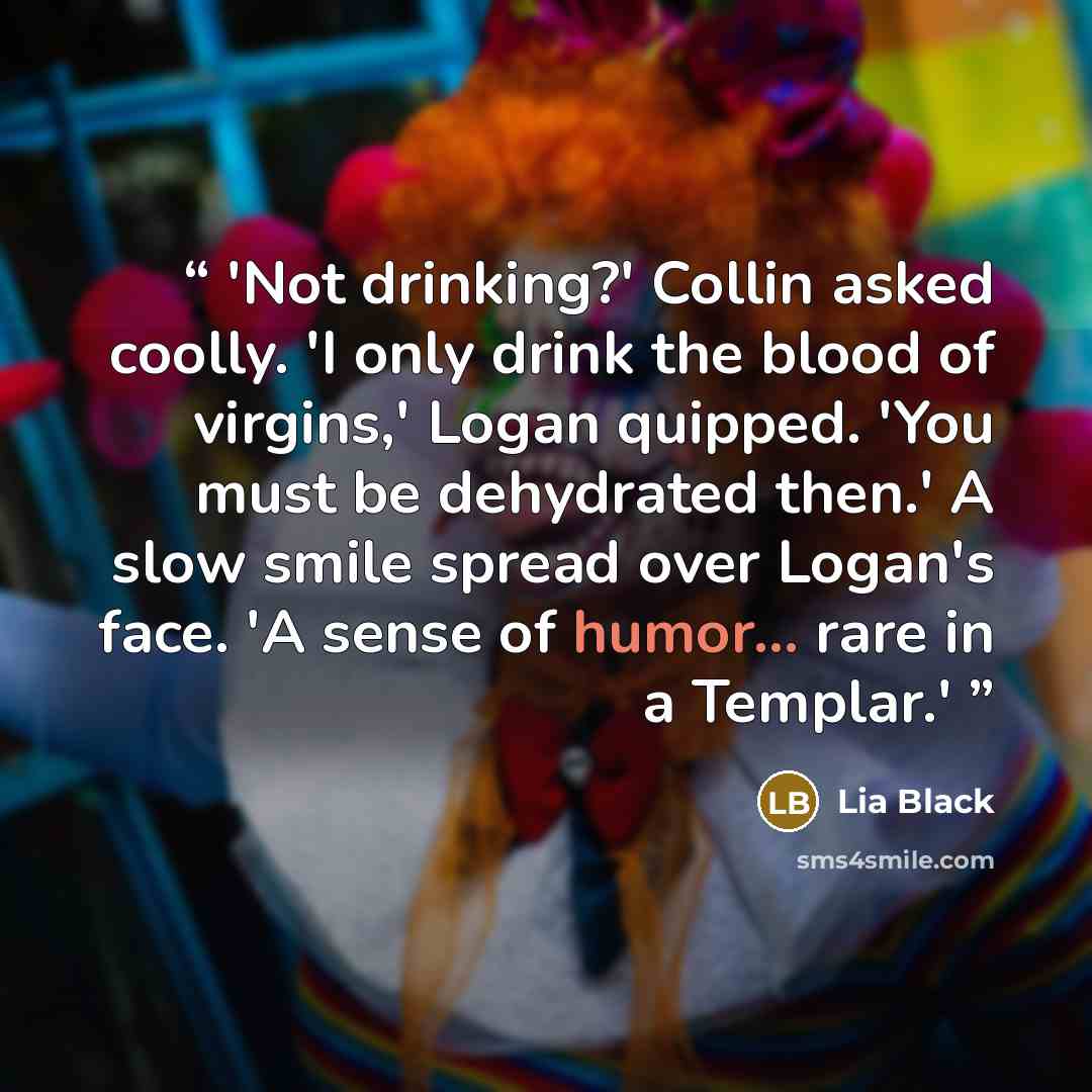 “'Not drinking?' Collin asked coolly. 'I only drink the blood of virgins,' Logan quipped. 'You must be dehydrated then.' A slow smile spread over Logan's face. 'A sense of humor... rare in a Templar.'” quote by Lia Black