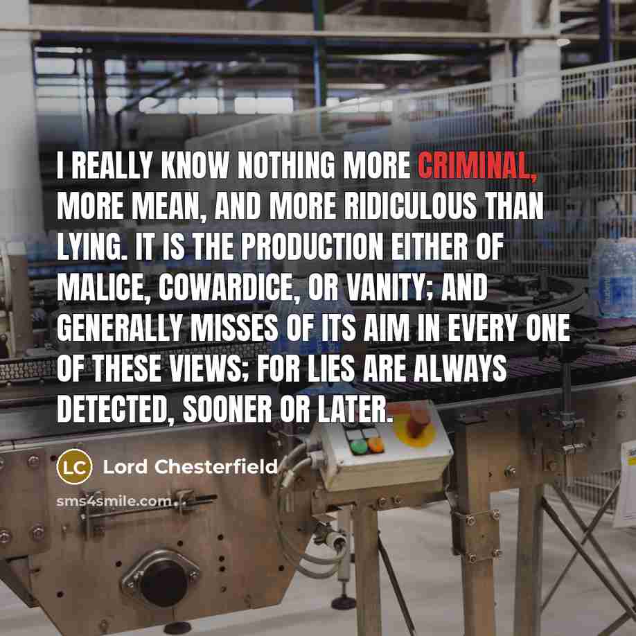 “I really know nothing more criminal, more mean, and more ridiculous than lying. It is the production either of malice, cowardice, or vanity; and generally misses of its aim in every one of these views; for lies are always detected, sooner or later.” quote by Lord Chesterfield