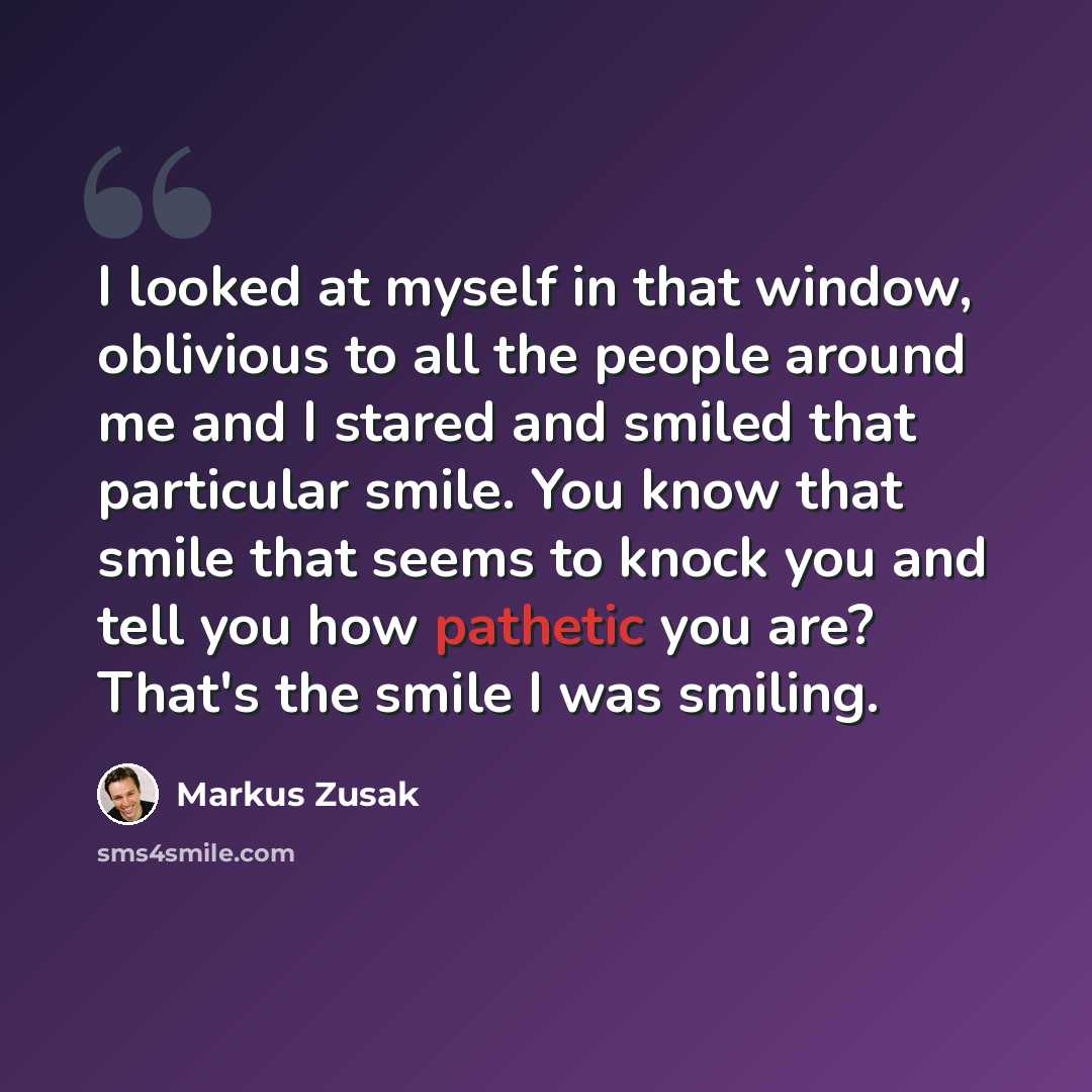“I looked at myself in that window, oblivious to all the people around me and I stared and smiled that particular smile. You know that smile that seems to knock you and tell you how pathetic you are? That's the smile I was smiling.” quote by Markus Zusak