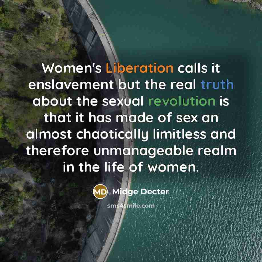 “Women's Liberation calls it enslavement but the real truth about the sexual revolution is that it has made of sex an almost chaotically limitless and therefore unmanageable realm in the life of women.” quote by Midge Decter