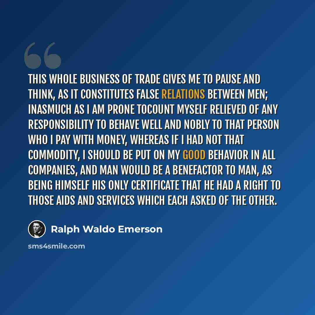 “This whole business of Trade gives me to pause and think, as it constitutes false relations between men; inasmuch as I am prone tocount myself relieved of any responsibility to behave well and nobly to that person who I pay with money, whereas if I had not that commodity, I should be put on my…” quote by Ralph Waldo Emerson