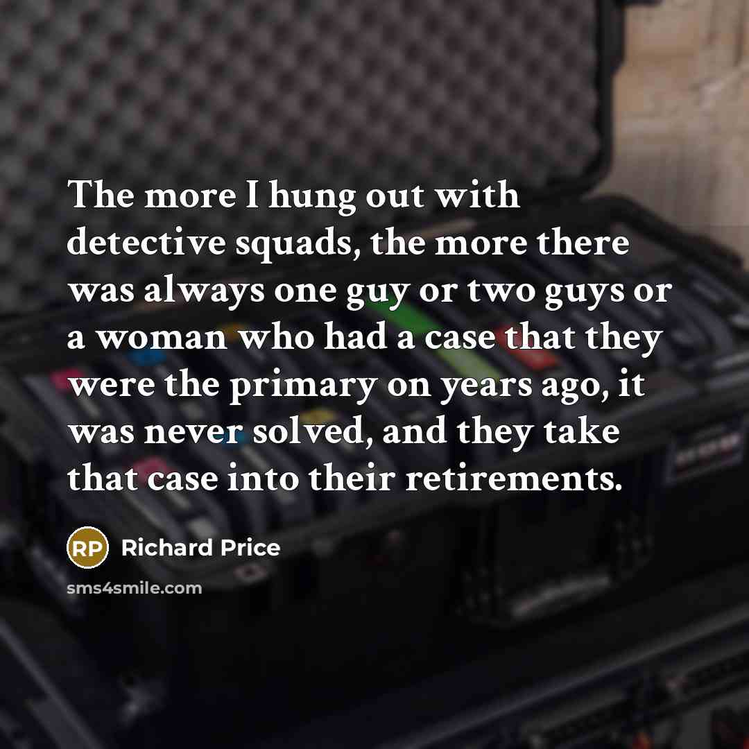 “The more I hung out with detective squads, the more there was always one guy or two guys or a woman who had a case that they were the primary on years ago, it was never solved, and they take that case into their retirements.” quote by Richard Price
