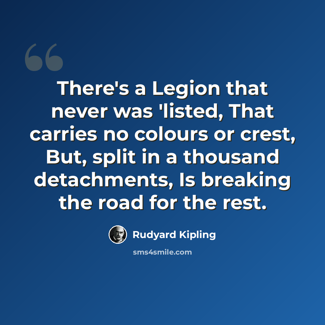 “There's a Legion that never was 'listed, That carries no colours or crest, But, split in a thousand detachments, Is breaking the road for the rest.” quote by Rudyard Kipling