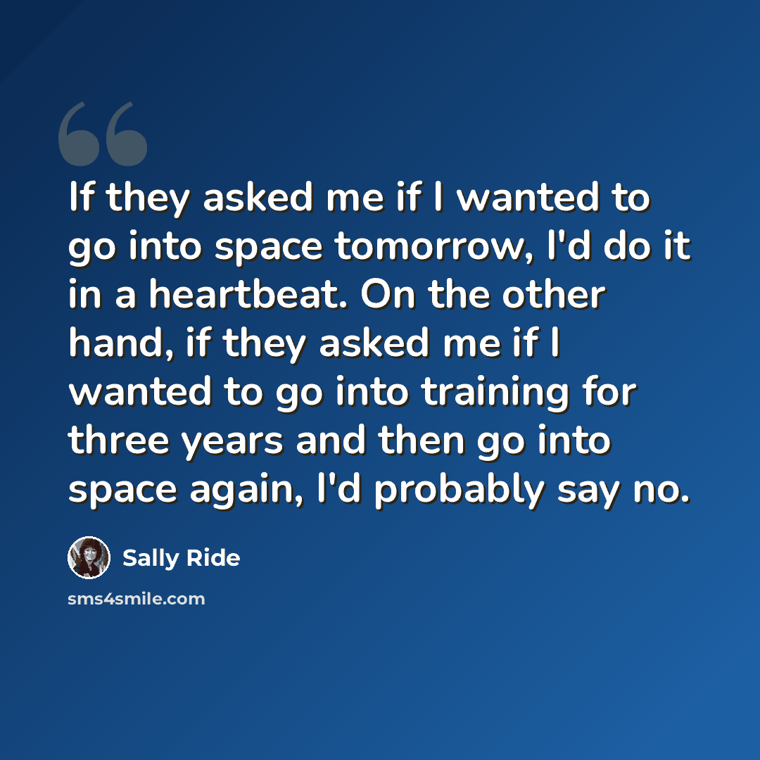 “If they asked me if I wanted to go into space tomorrow, I'd do it in a heartbeat. On the other hand, if they asked me if I wanted to go into training for three years and then go into space again, I'd probably say no.” quote by Sally Ride