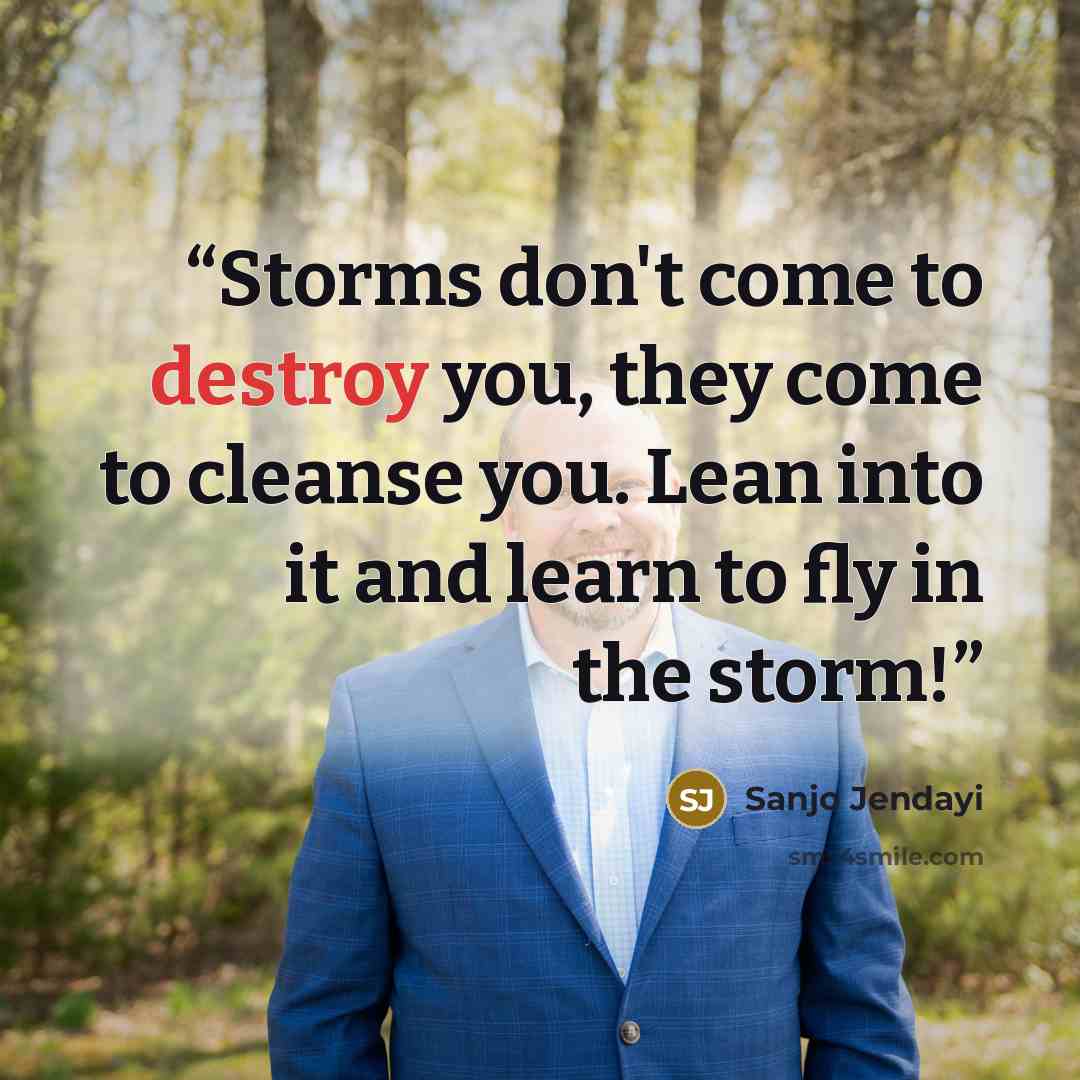 “Storms don't come to destroy you, they come to cleanse you. Lean into it and learn to fly in the storm!” quote by Sanjo Jendayi