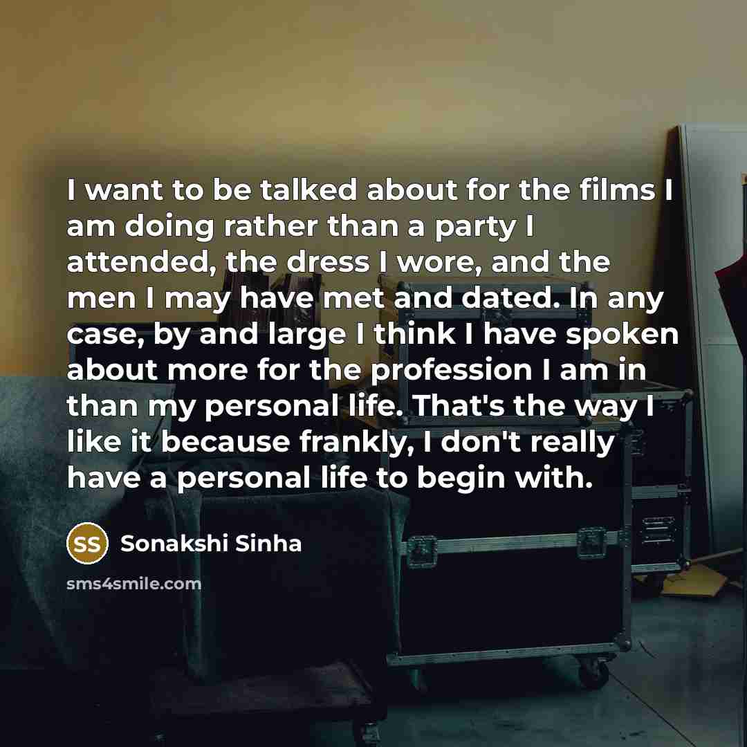 “I want to be talked about for the films I am doing rather than a party I attended, the dress I wore, and the men I may have met and dated. In any case, by and large I think I have spoken about more for the profession I am in than my personal life. That's the way I like it because frankly, I don't…” quote by Sonakshi Sinha