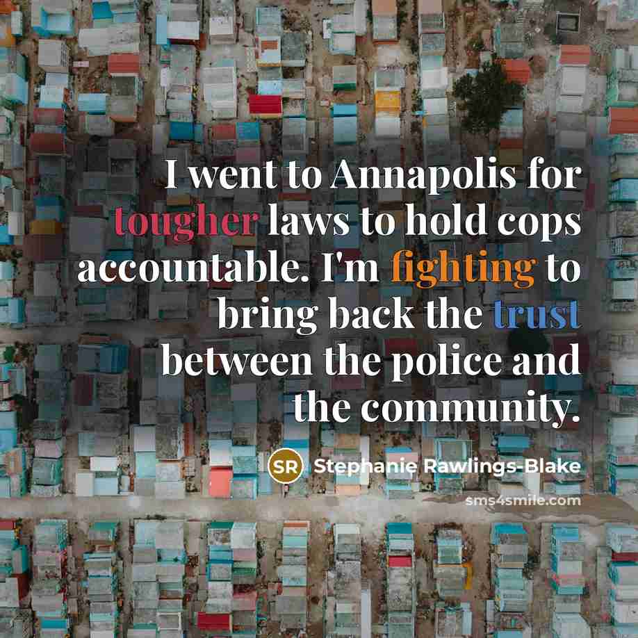 “I went to Annapolis for tougher laws to hold cops accountable. I'm fighting to bring back the trust between the police and the community.” quote by Stephanie Rawlings-Blake