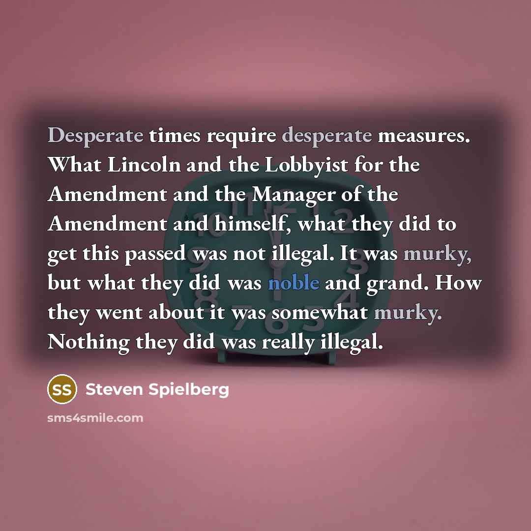 “Desperate times require desperate measures. What Lincoln and the Lobbyist for the Amendment and the Manager of the Amendment and himself, what they did to get this passed was not illegal. It was murky, but what they did was noble and grand. How they went about it was somewhat murky. Nothing they…” quote by Steven Spielberg