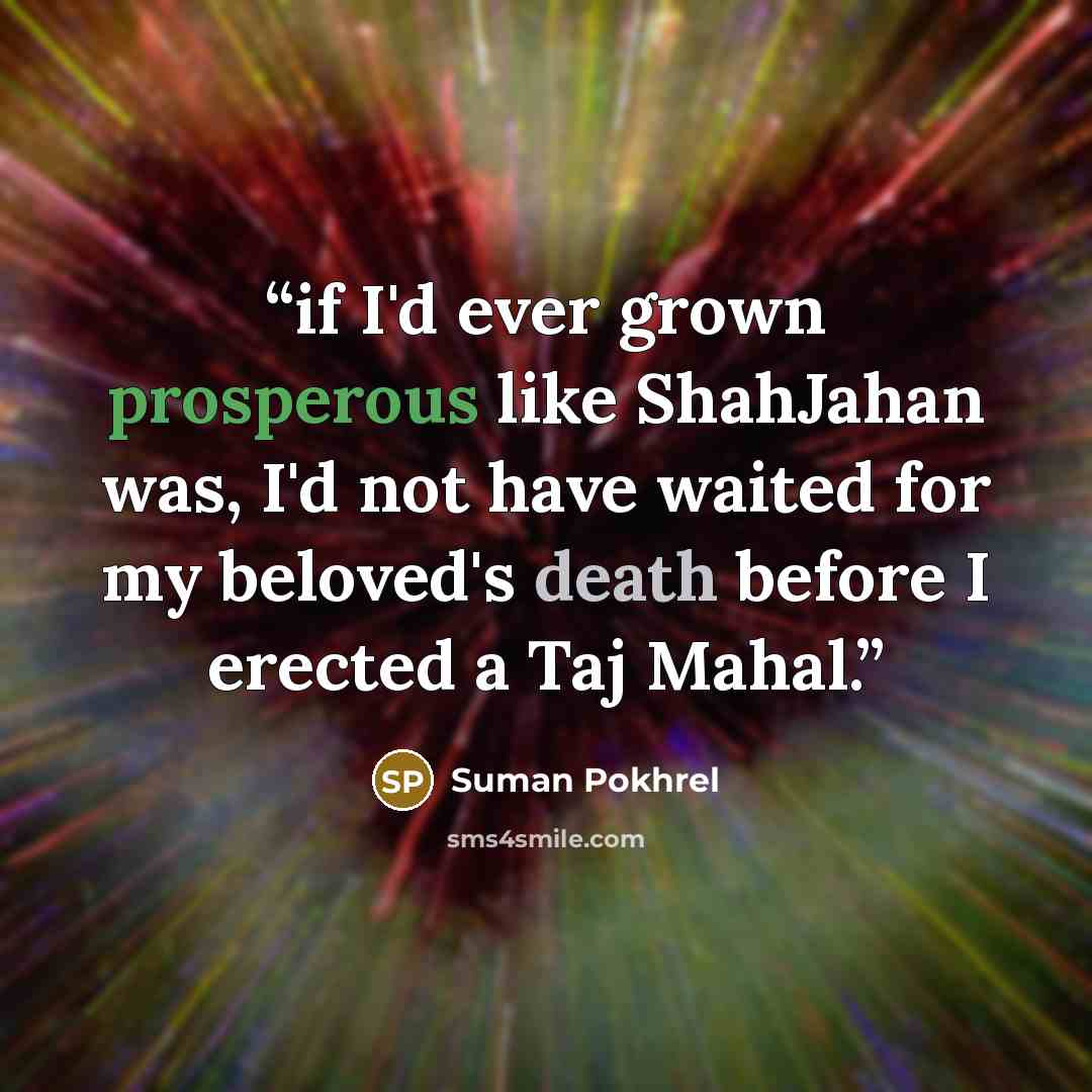 “if I'd ever grown prosperous like ShahJahan was, I'd not have waited for my beloved's death before I erected a Taj Mahal.” quote by Suman Pokhrel