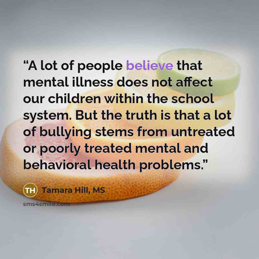 “A lot of people believe that mental illness does not affect our children within the school system. But the truth is that a lot of bullying stems from untreated or poorly treated mental and behavioral health problems.” quote by Tamara Hill, MS
