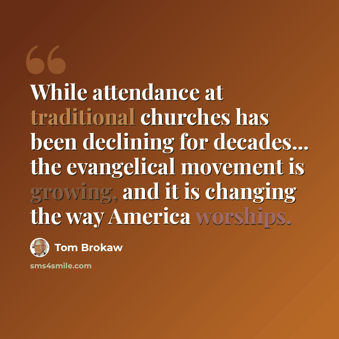 “While attendance at traditional churches has been declining for decades... the evangelical movement is growing, and it is changing the way America worships.” quote by Tom Brokaw