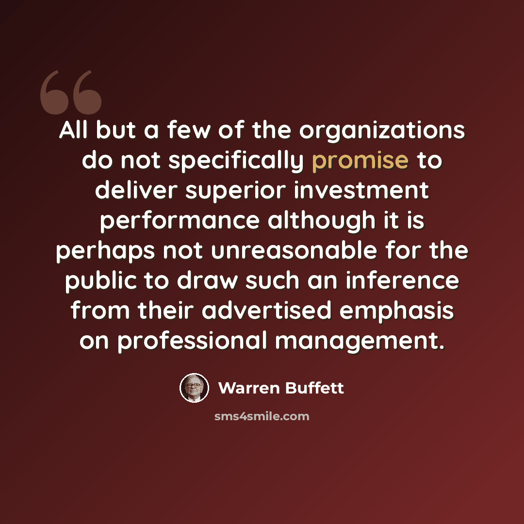 “All but a few of the organizations do not specifically promise to deliver superior investment performance although it is perhaps not unreasonable for the public to draw such an inference from their advertised emphasis on professional management.” quote by Warren Buffett