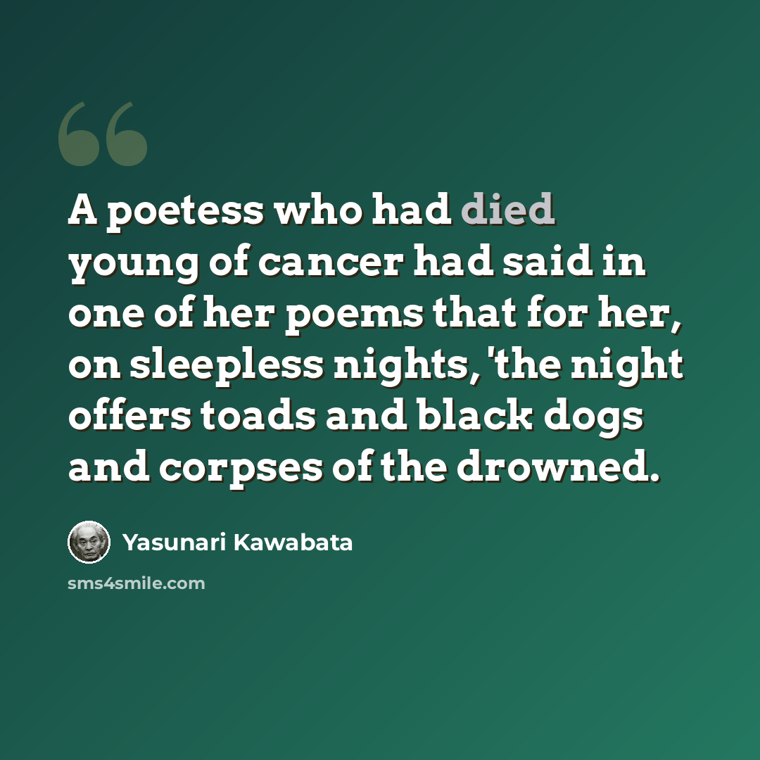 “A poetess who had died young of cancer had said in one of her poems that for her, on sleepless nights, 'the night offers toads and black dogs and corpses of the drowned.” quote by Yasunari Kawabata