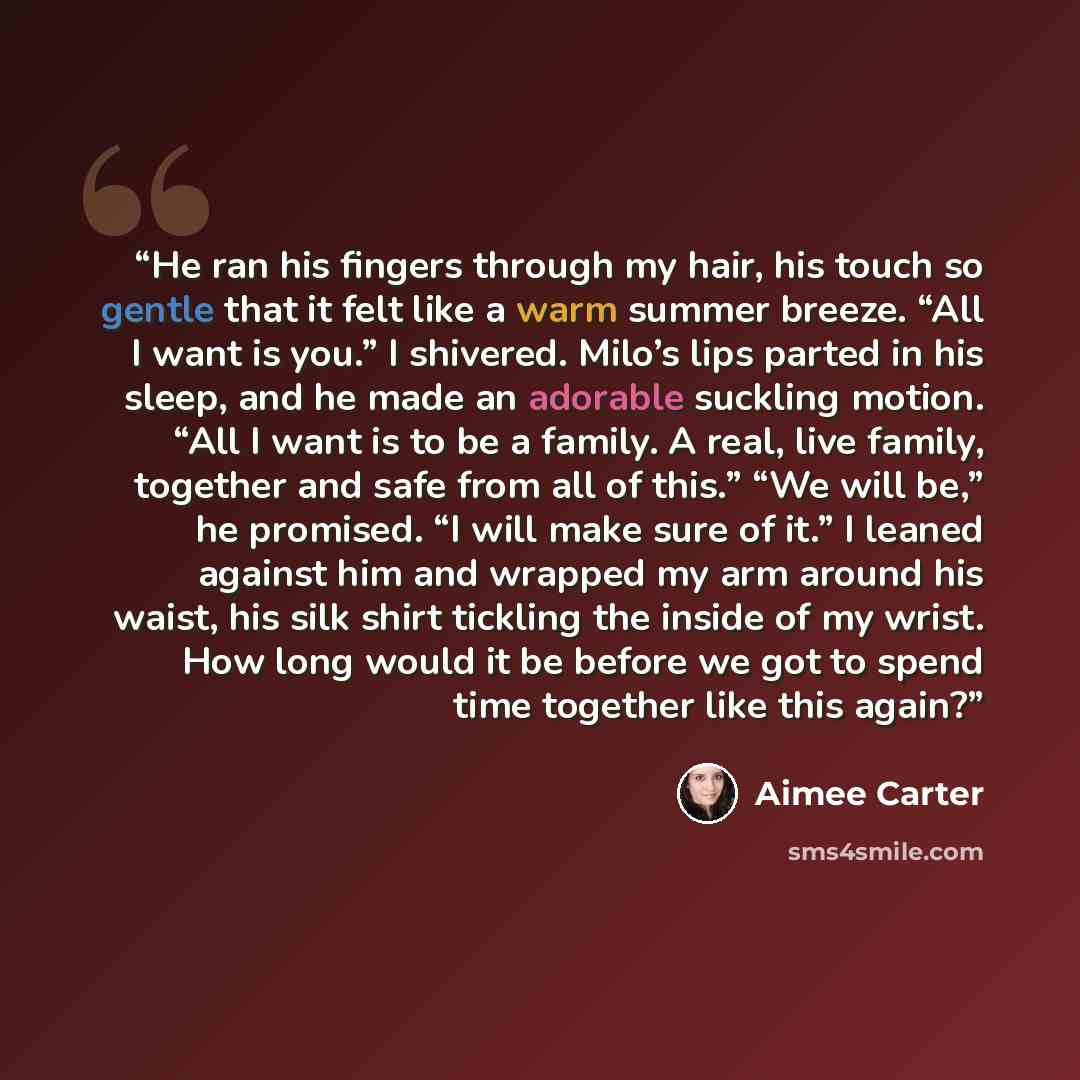 “He ran his fingers through my hair, his touch so gentle that it felt like a warm summer breeze. “All I want is you.” I shivered. Milo’s lips parted in his sleep, and he made an adorable suckling motion. “All I want is to be a family. A real, live family, together and safe from all of this.” “We…” quote by Aimee Carter