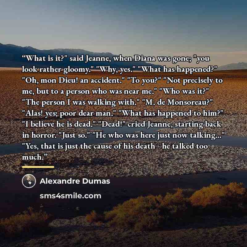 “What is it?" said Jeanne, when Diana was gone; "you look rather gloomy." "Why, yes." "What has happened?" "Oh, mon Dieu! an accident." "To you?" "Not precisely to me, but to a person who was near me." "Who was it?" "The person I was walking with." "M. de Monsoreau?" "Alas! yes; poor dear man."…” quote by Alexandre Dumas