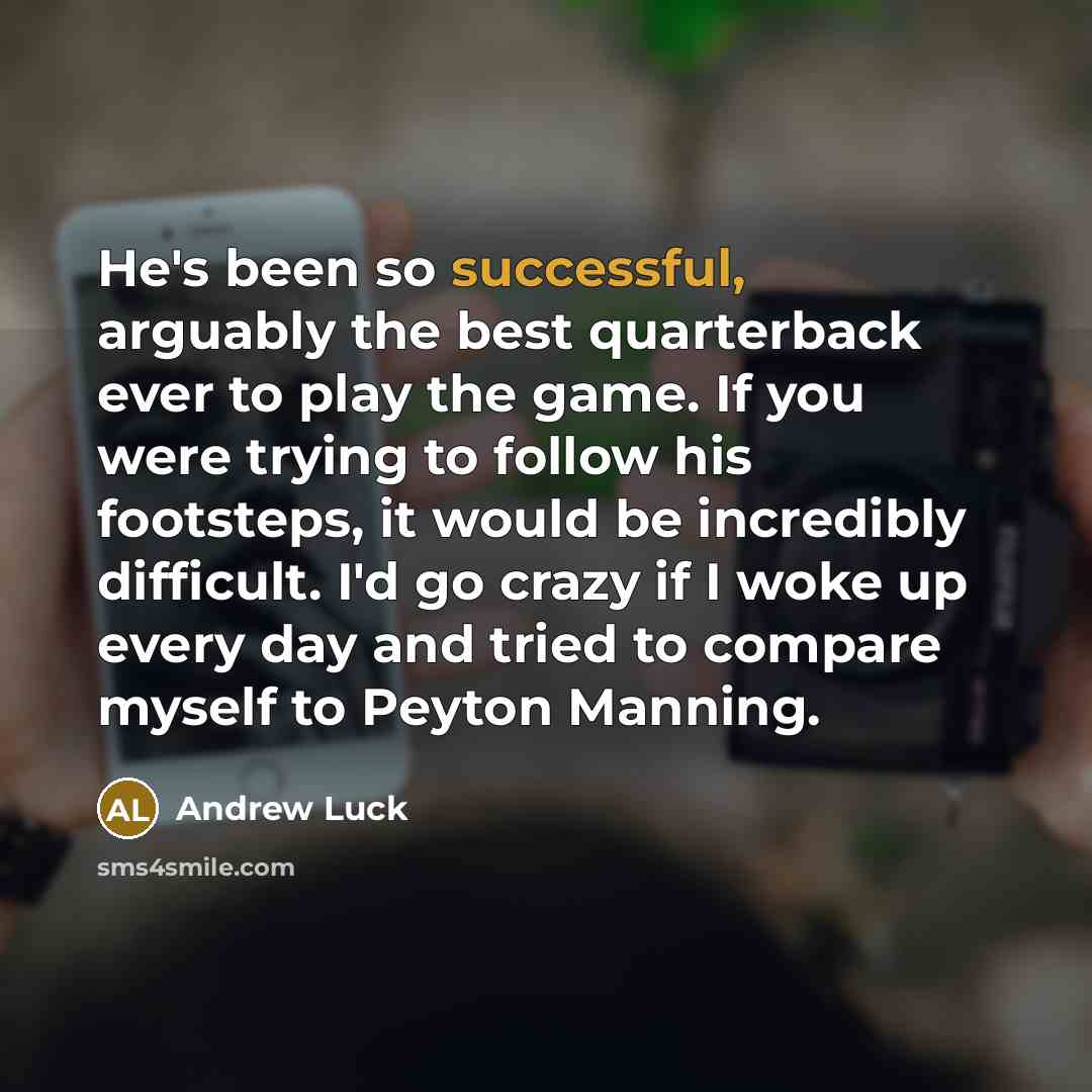 “He's been so successful, arguably the best quarterback ever to play the game. If you were trying to follow his footsteps, it would be incredibly difficult. I'd go crazy if I woke up every day and tried to compare myself to Peyton Manning.” quote by Andrew Luck