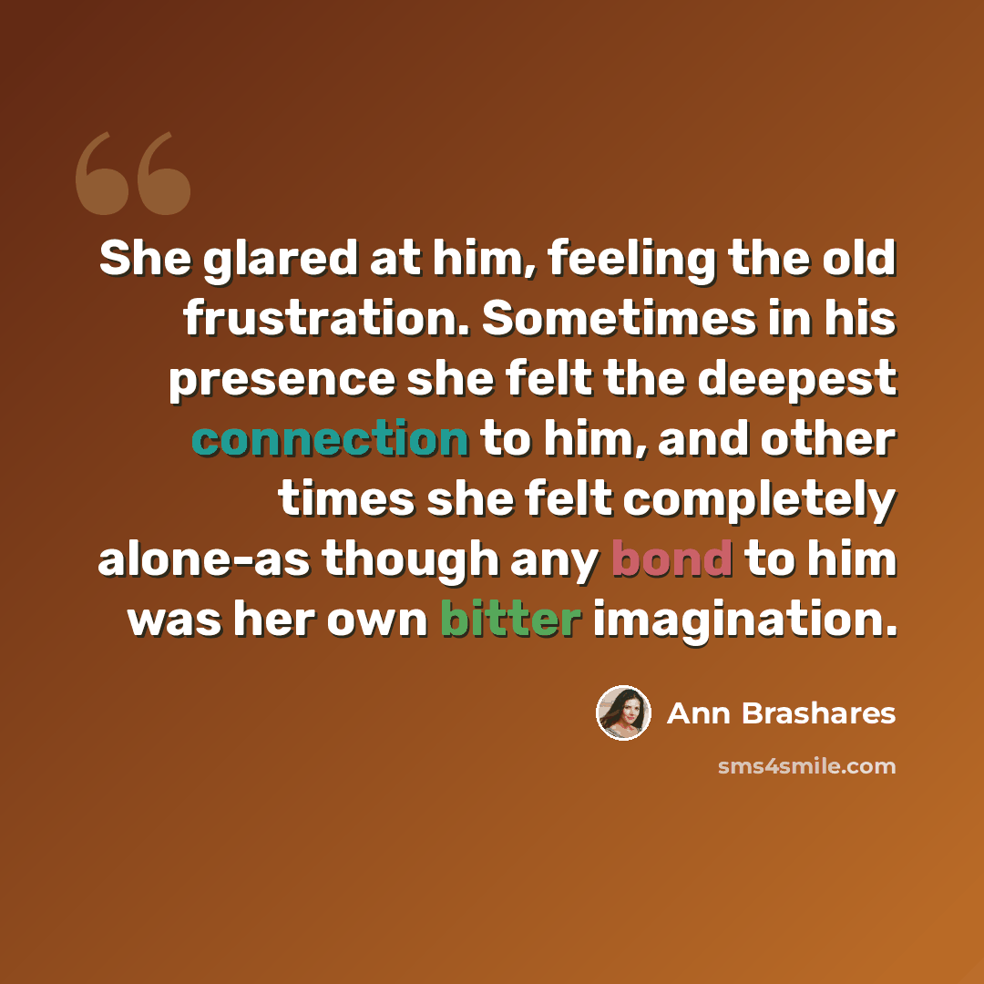 “She glared at him, feeling the old frustration. Sometimes in his presence she felt the deepest connection to him, and other times she felt completely alone-as though any bond to him was her own bitter imagination.” quote by Ann Brashares