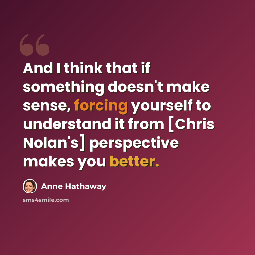 “And I think that if something doesn't make sense, forcing yourself to understand it from [Chris Nolan's] perspective makes you better.” quote by Anne Hathaway