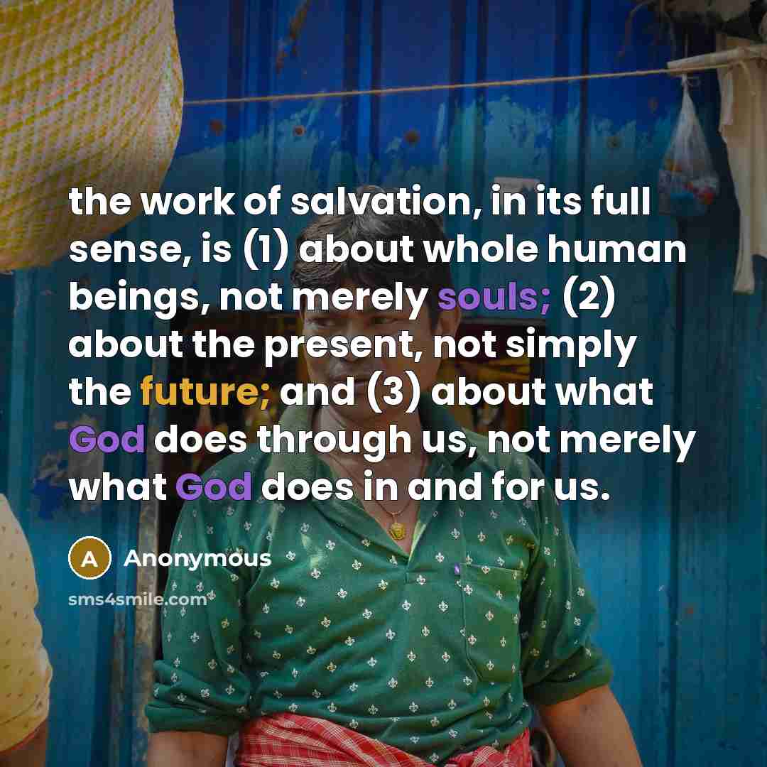 “the work of salvation, in its full sense, is (1) about whole human beings, not merely souls; (2) about the present, not simply the future; and (3) about what God does through us, not merely what God does in and for us.” quote by Anonymous