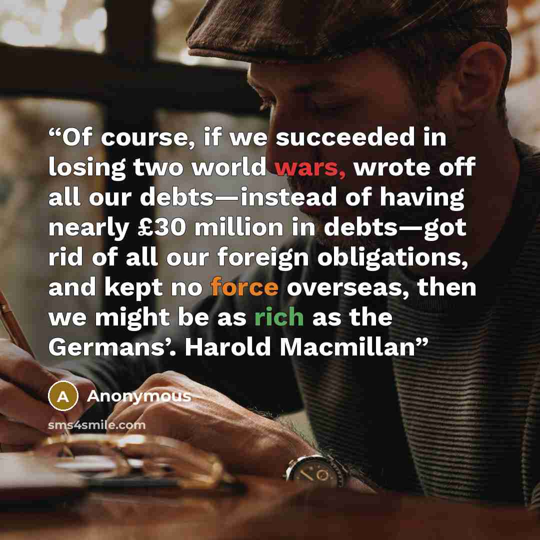 “Of course, if we succeeded in losing two world wars, wrote off all our debts—instead of having nearly £30 million in debts—got rid of all our foreign obligations, and kept no force overseas, then we might be as rich as the Germans’. Harold Macmillan” quote by Anonymous