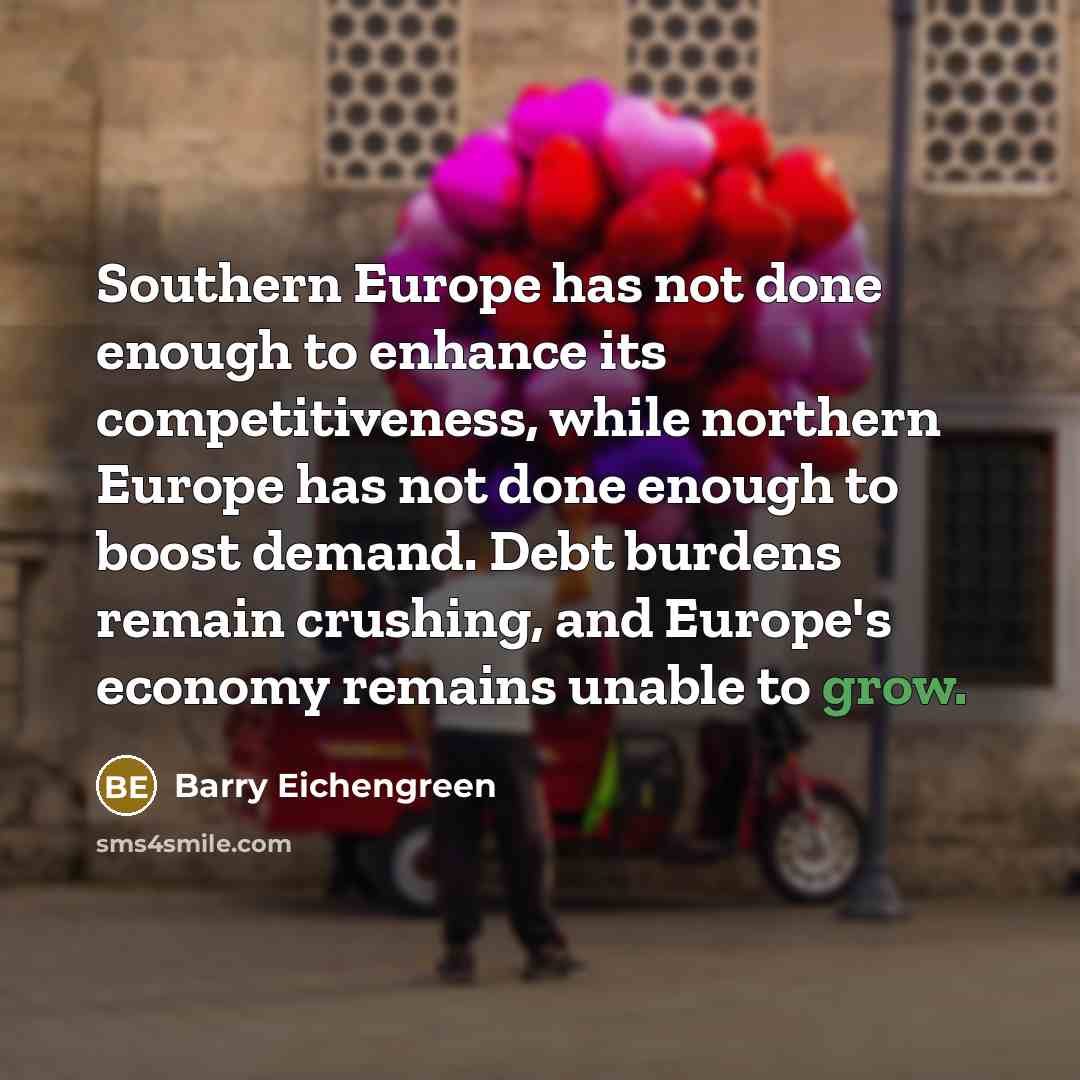 “Southern Europe has not done enough to enhance its competitiveness, while northern Europe has not done enough to boost demand. Debt burdens remain crushing, and Europe's economy remains unable to grow.” quote by Barry Eichengreen