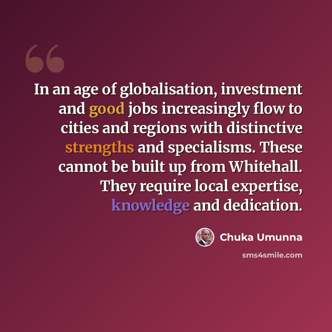 “In an age of globalisation, investment and good jobs increasingly flow to cities and regions with distinctive strengths and specialisms. These cannot be built up from Whitehall. They require local expertise, knowledge and dedication.” quote by Chuka Umunna