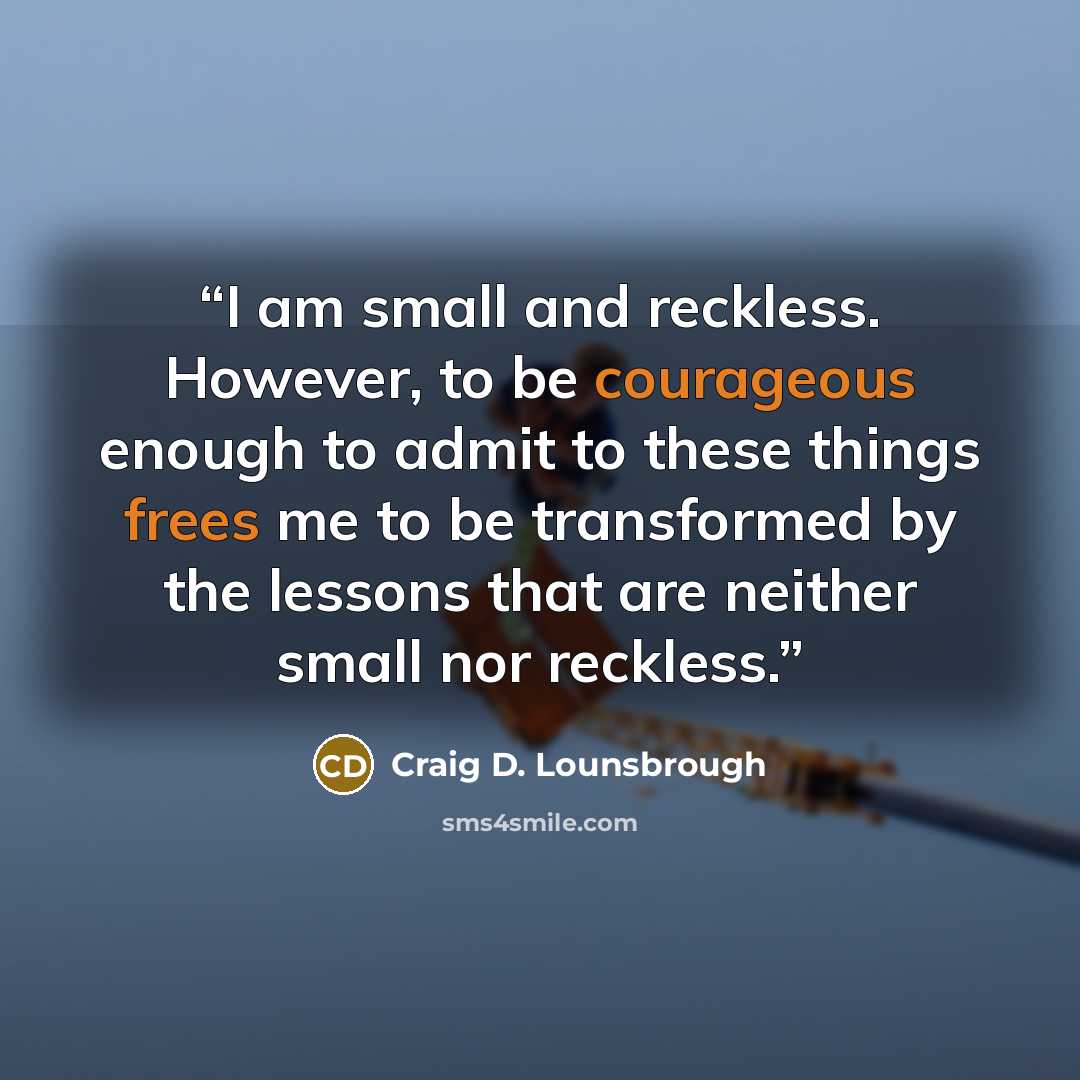 “I am small and reckless. However, to be courageous enough to admit to these things frees me to be transformed by the lessons that are neither small nor reckless.” quote by Craig D. Lounsbrough