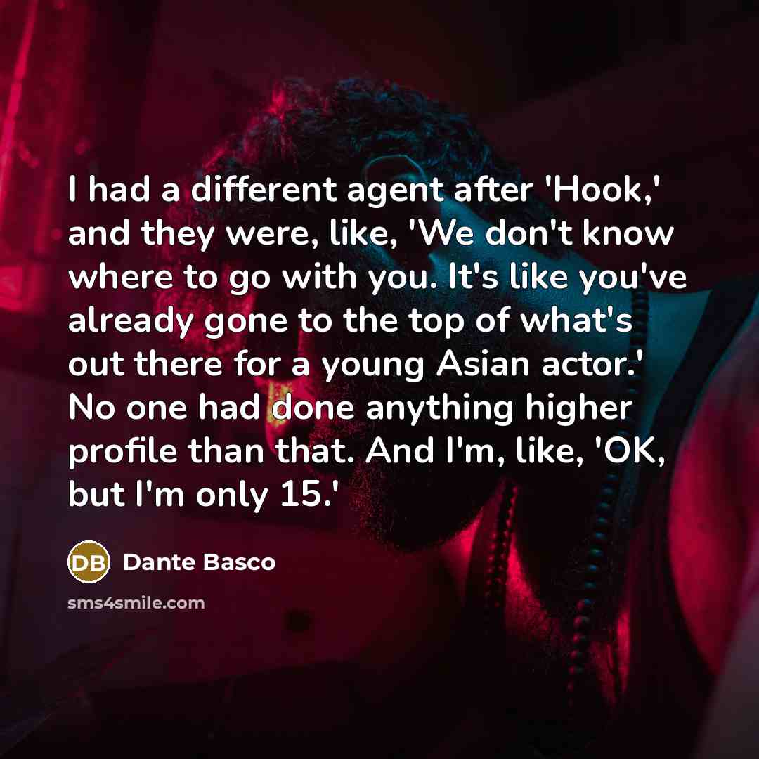 “I had a different agent after 'Hook,' and they were, like, 'We don't know where to go with you. It's like you've already gone to the top of what's out there for a young Asian actor.' No one had done anything higher profile than that. And I'm, like, 'OK, but I'm only 15.'” quote by Dante Basco