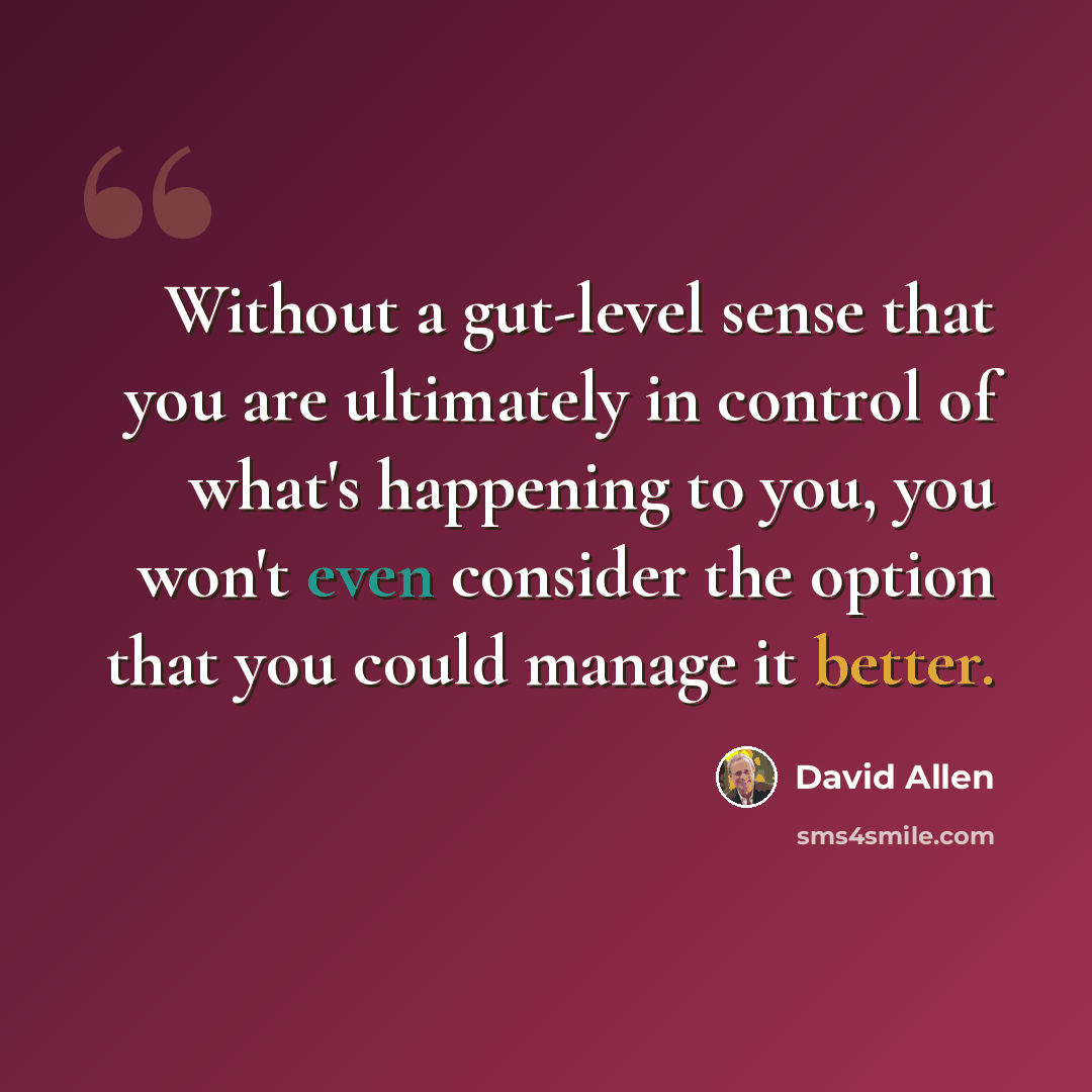 “Without a gut-level sense that you are ultimately in control of what's happening to you, you won't even consider the option that you could manage it better.” quote by David Allen