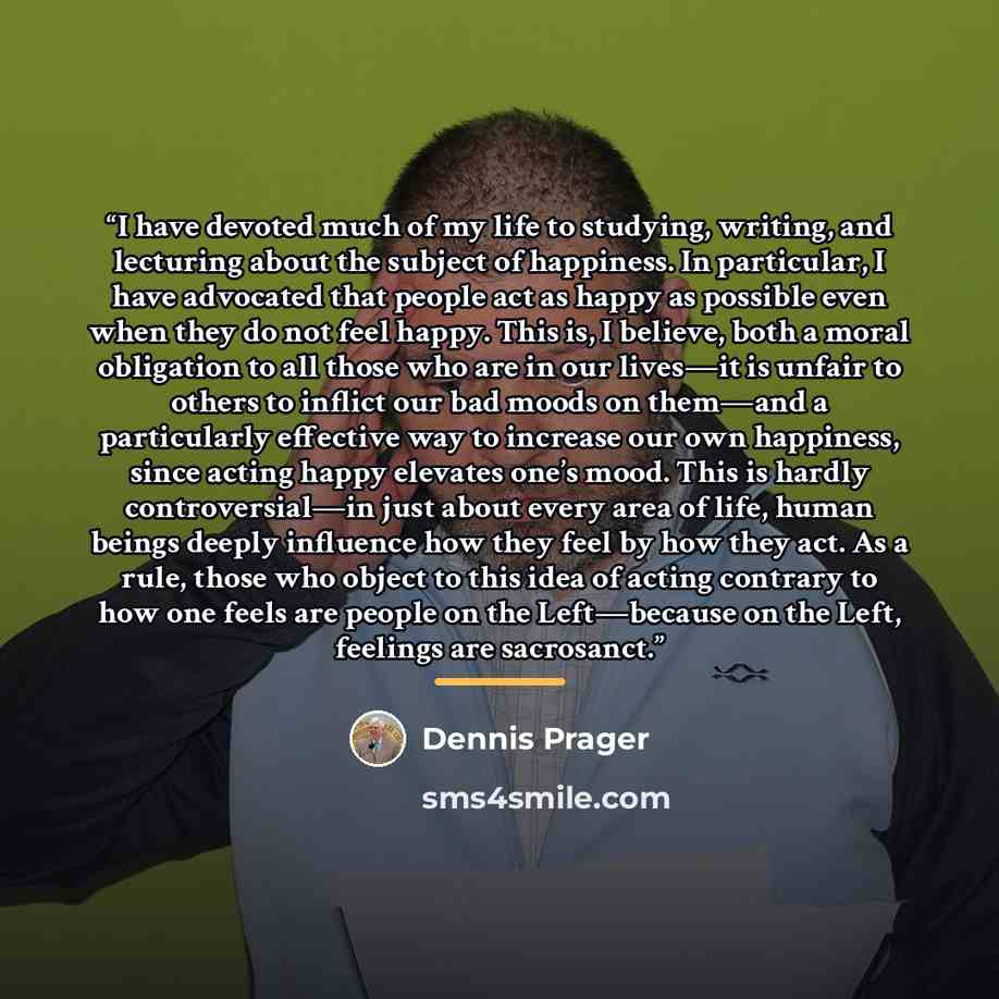 “I have devoted much of my life to studying, writing, and lecturing about the subject of happiness. In particular, I have advocated that people act as happy as possible even when they do not feel happy. This is, I believe, both a moral obligation to all those who are in our lives—it is unfair to…” quote by Dennis Prager