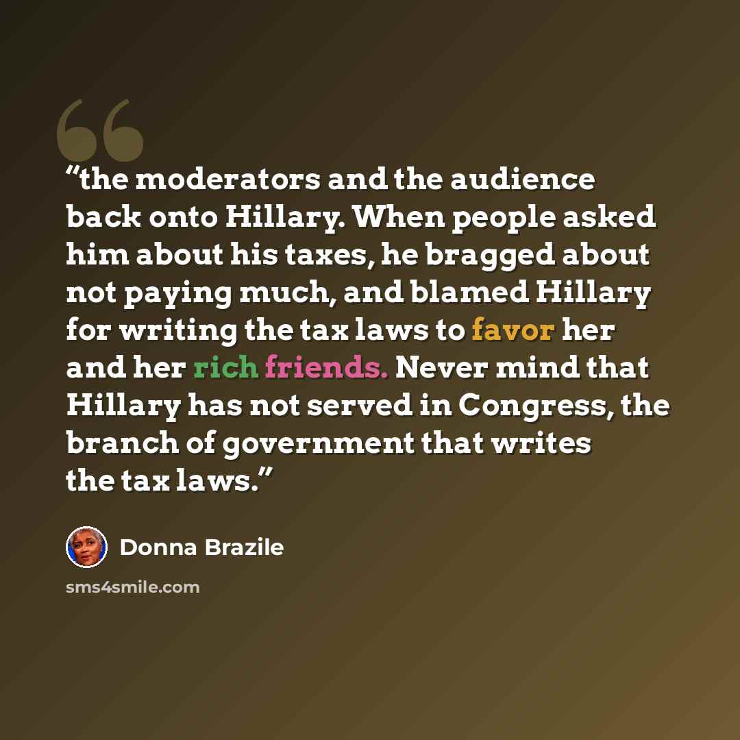 “the moderators and the audience back onto Hillary. When people asked him about his taxes, he bragged about not paying much, and blamed Hillary for writing the tax laws to favor her and her rich friends. Never mind that Hillary has not served in Congress, the branch of government that writes the…” quote by Donna Brazile