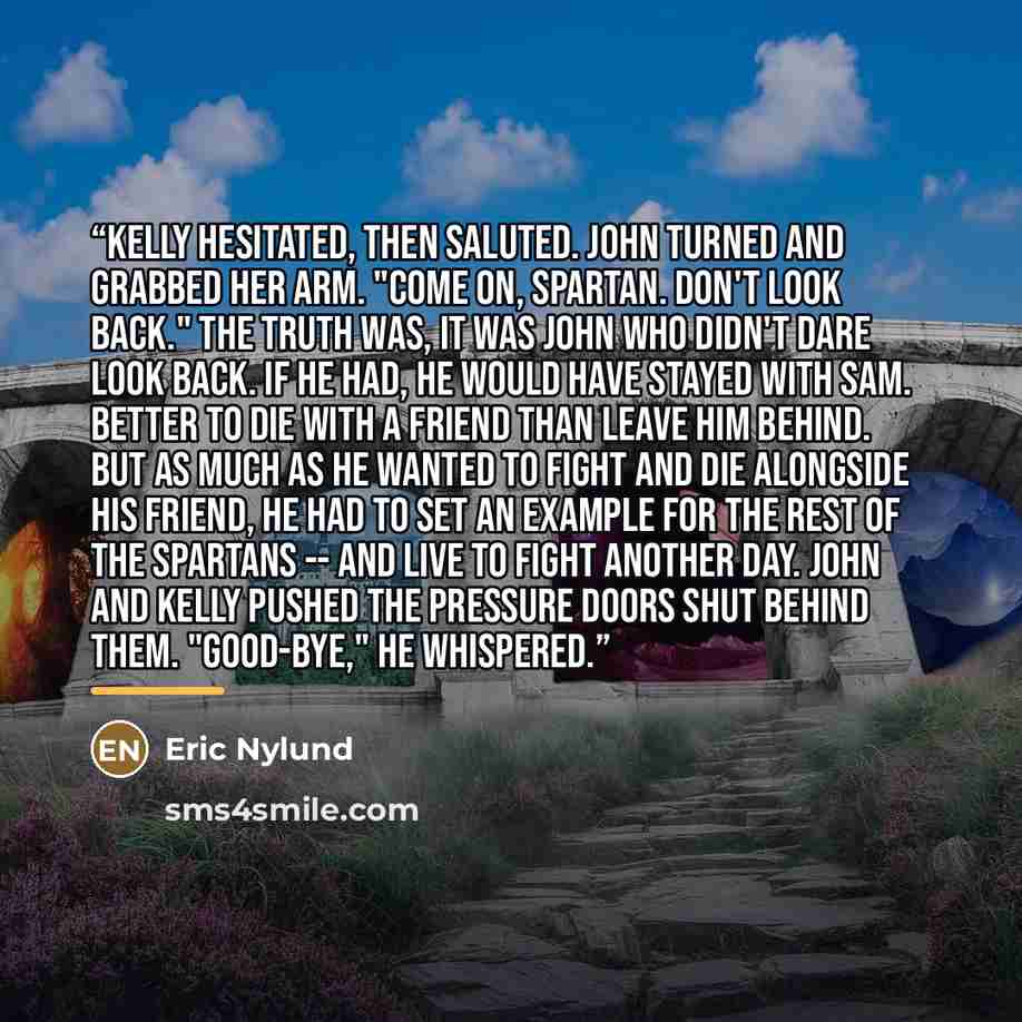 “Kelly hesitated, then saluted. John turned and grabbed her arm. "Come on, Spartan. Don't look back." The truth was, it was John who didn't dare look back. If he had, he would have stayed with Sam. Better to die with a friend than leave him behind. But as much as he wanted to fight and die…” quote by Eric Nylund