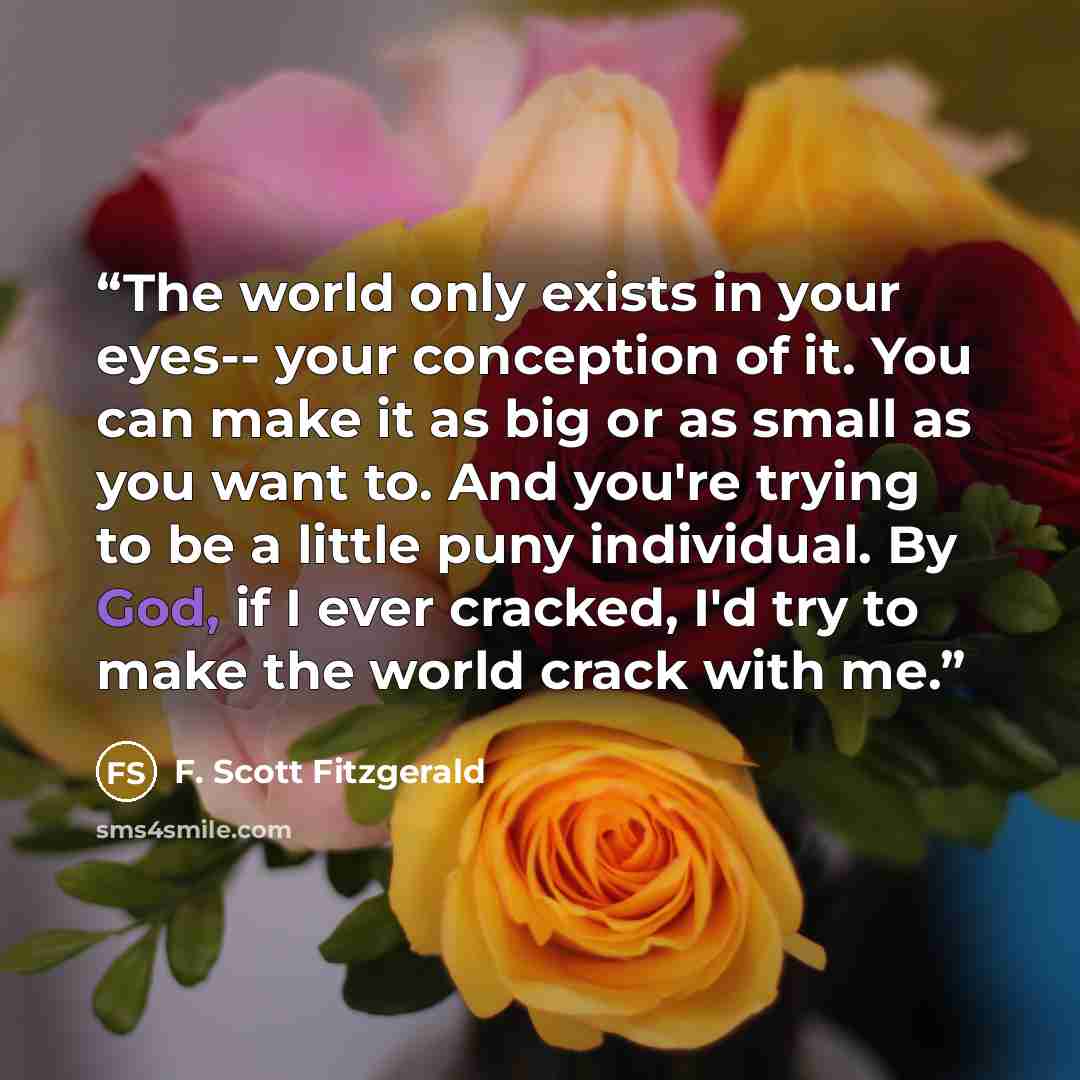 “The world only exists in your eyes-- your conception of it. You can make it as big or as small as you want to. And you're trying to be a little puny individual. By God, if I ever cracked, I'd try to make the world crack with me.” quote by F. Scott Fitzgerald
