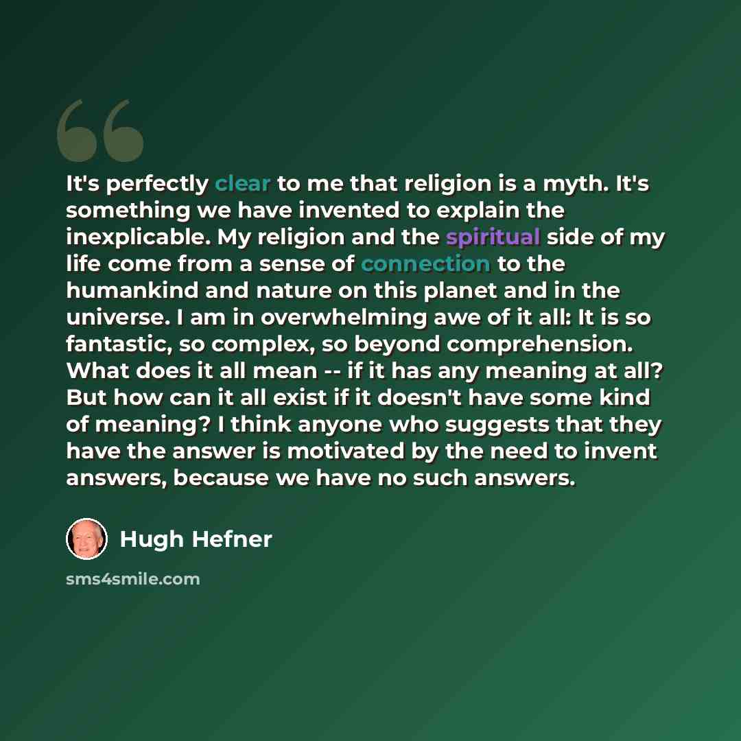 “It's perfectly clear to me that religion is a myth. It's something we have invented to explain the inexplicable. My religion and the spiritual side of my life come from a sense of connection to the humankind and nature on this planet and in the universe. I am in overwhelming awe of it all: It is…” quote by Hugh Hefner