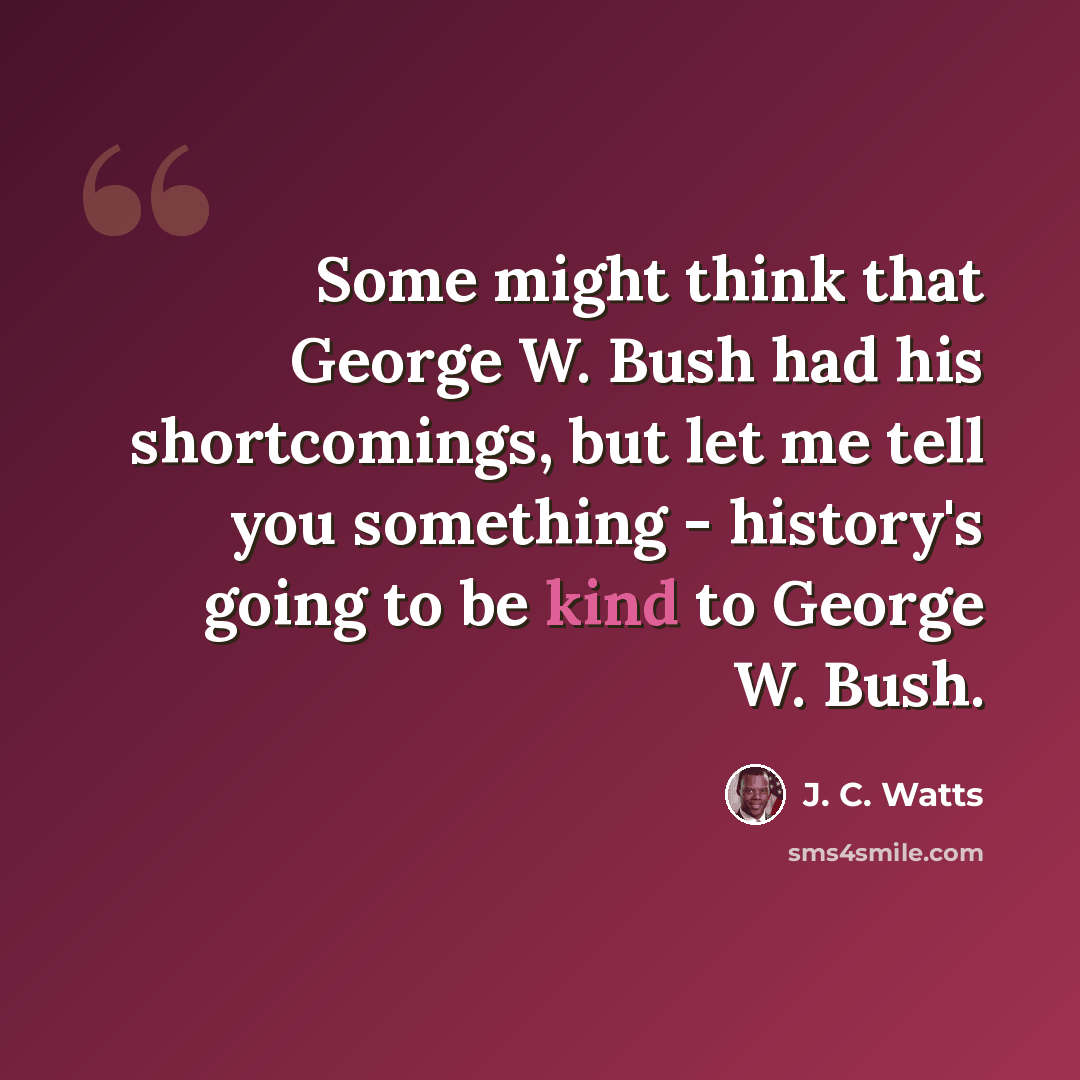 “Some might think that George W. Bush had his shortcomings, but let me tell you something - history's going to be kind to George W. Bush.” quote by J. C. Watts