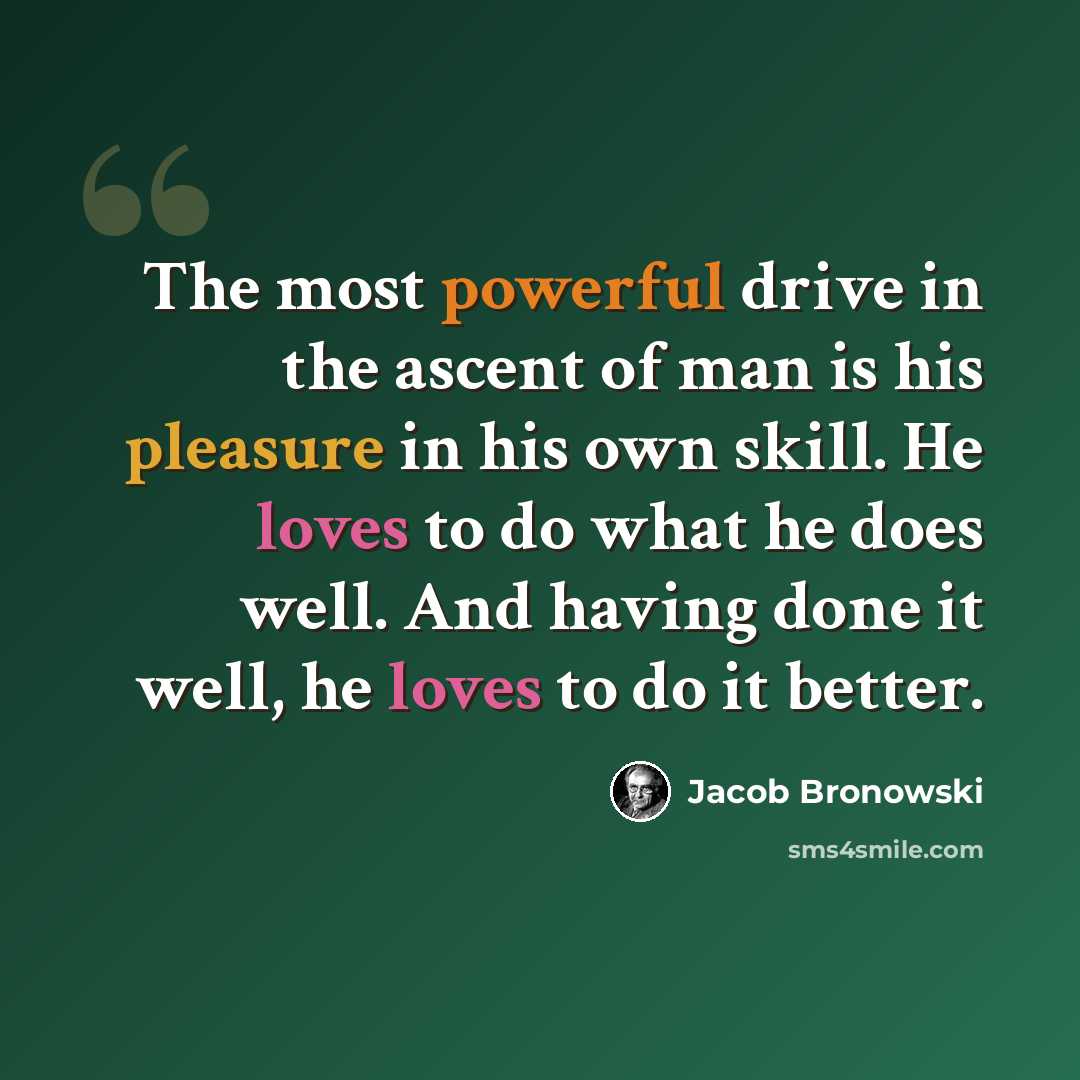 “The most powerful drive in the ascent of man is his pleasure in his own skill. He loves to do what he does well. And having done it well, he loves to do it better.” quote by Jacob Bronowski