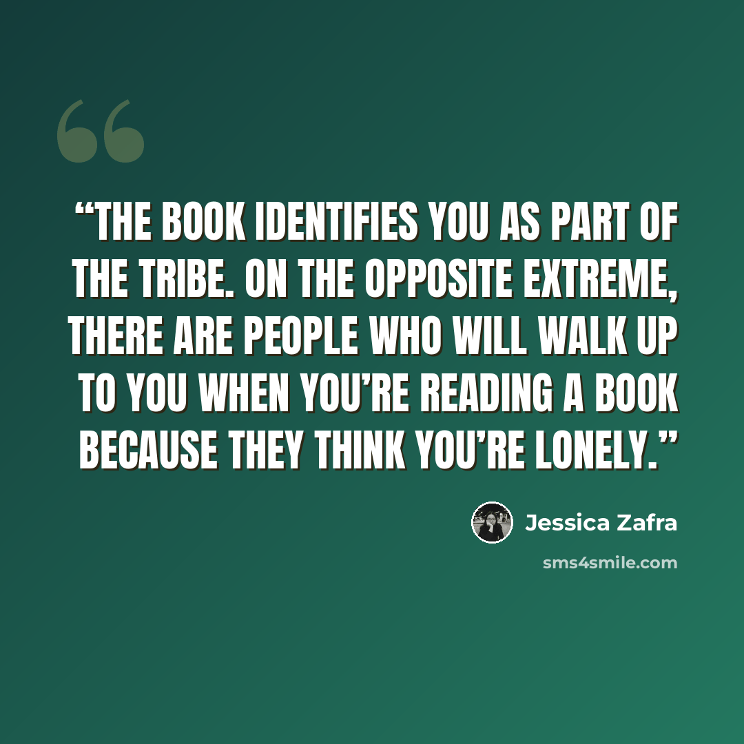 “The book identifies you as part of the tribe. On the opposite extreme, there are people who will walk up to you when you’re reading a book because they think you’re lonely.” quote by Jessica Zafra