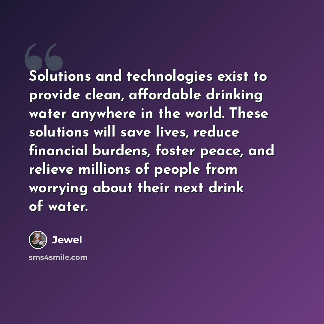 “Solutions and technologies exist to provide clean, affordable drinking water anywhere in the world. These solutions will save lives, reduce financial burdens, foster peace, and relieve millions of people from worrying about their next drink of water.” quote by Jewel