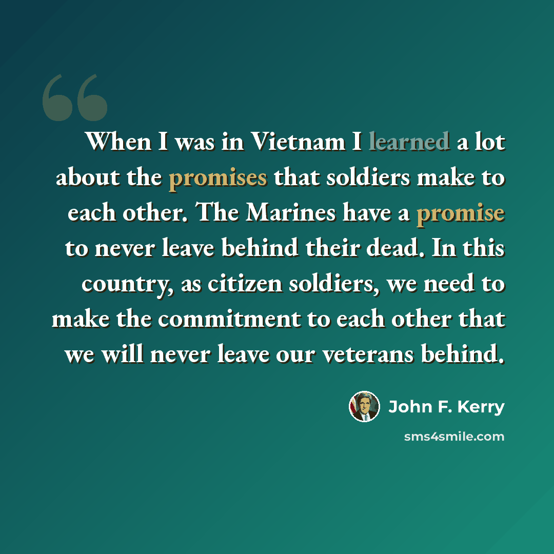 “When I was in Vietnam I learned a lot about the promises that soldiers make to each other. The Marines have a promise to never leave behind their dead. In this country, as citizen soldiers, we need to make the commitment to each other that we will never leave our veterans behind.” quote by John F. Kerry