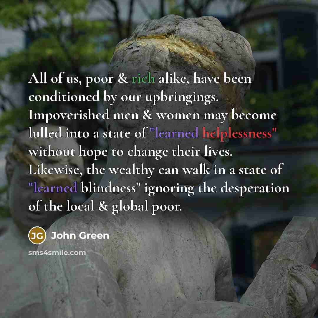 “All of us, poor & rich alike, have been conditioned by our upbringings. Impoverished men & women may become lulled into a state of "learned helplessness" without hope to change their lives. Likewise, the wealthy can walk in a state of "learned blindness" ignoring the desperation of the local &…” quote by John Green