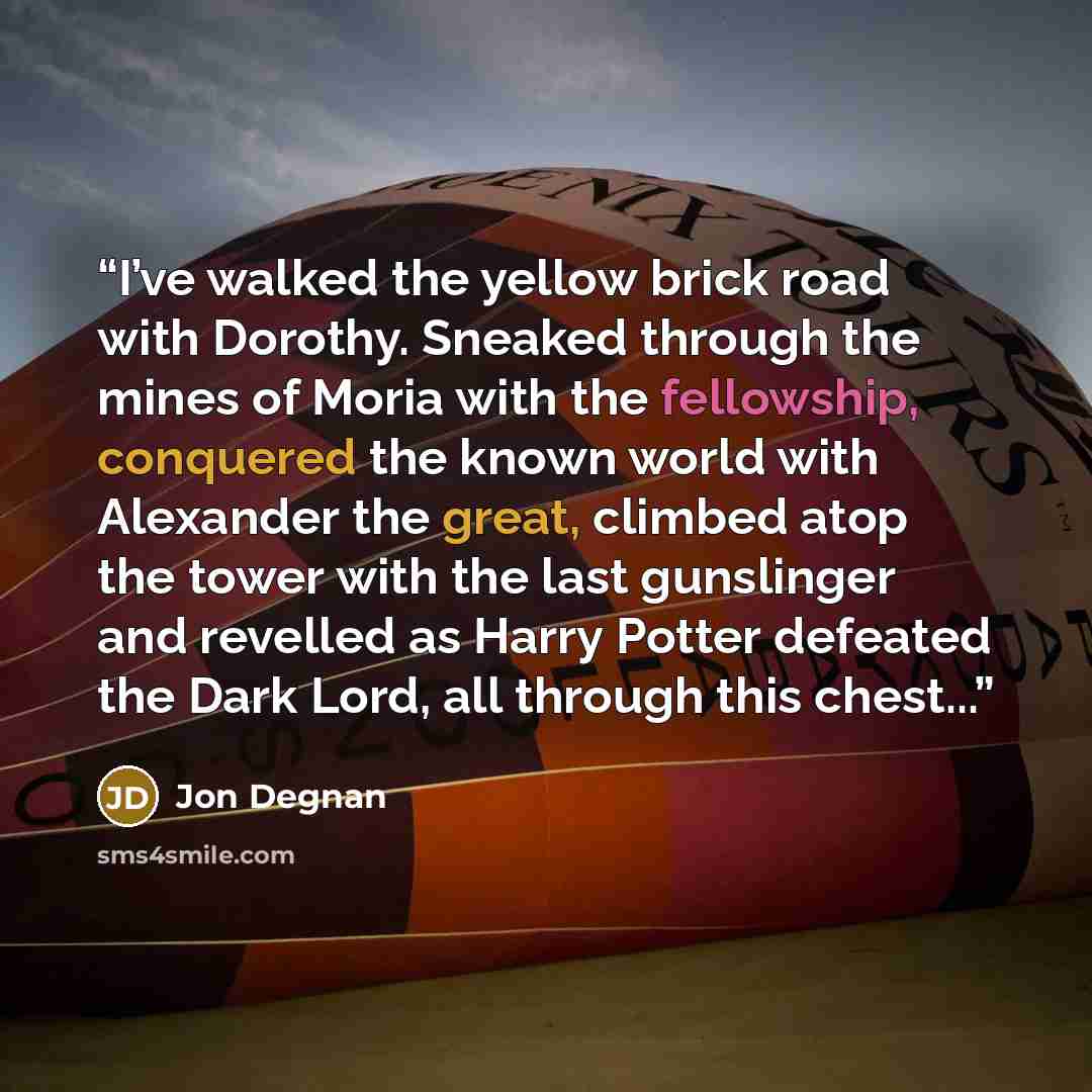 “I’ve walked the yellow brick road with Dorothy. Sneaked through the mines of Moria with the fellowship, conquered the known world with Alexander the great, climbed atop the tower with the last gunslinger and revelled as Harry Potter defeated the Dark Lord, all through this chest...” quote by Jon Degnan