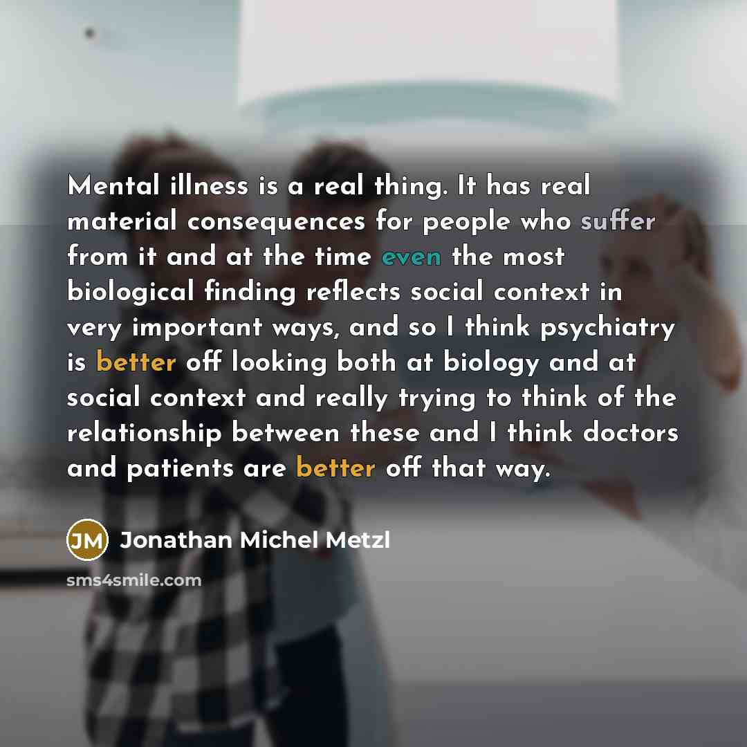 “Mental illness is a real thing. It has real material consequences for people who suffer from it and at the time even the most biological finding reflects social context in very important ways, and so I think psychiatry is better off looking both at biology and at social context and really trying…” quote by Jonathan Michel Metzl
