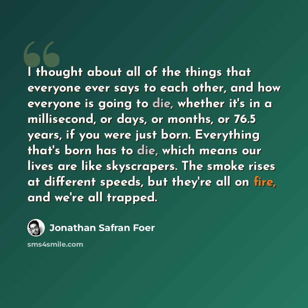“I thought about all of the things that everyone ever says to each other, and how everyone is going to die, whether it's in a millisecond, or days, or months, or 76.5 years, if you were just born. Everything that's born has to die, which means our lives are like skyscrapers. The smoke rises at…” quote by Jonathan Safran Foer