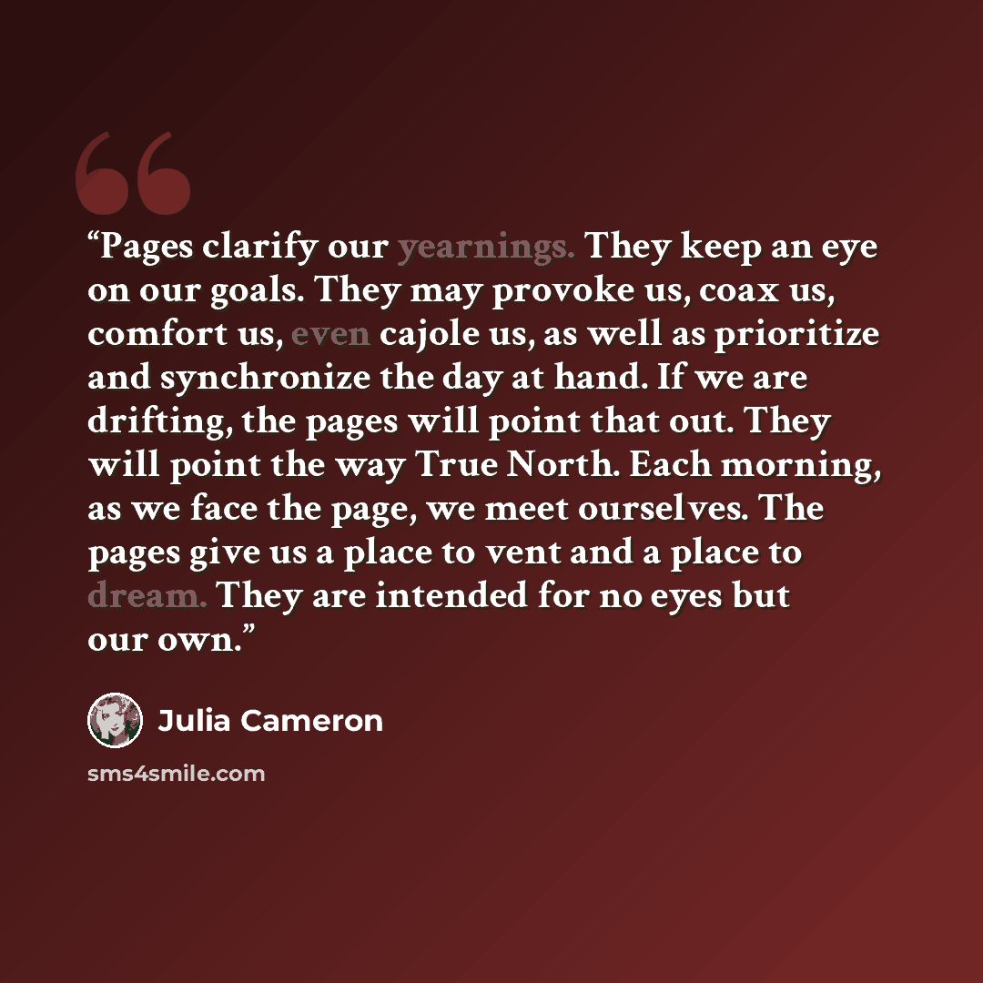 “Pages clarify our yearnings. They keep an eye on our goals. They may provoke us, coax us, comfort us, even cajole us, as well as prioritize and synchronize the day at hand. If we are drifting, the pages will point that out. They will point the way True North. Each morning, as we face the page, we…” quote by Julia Cameron