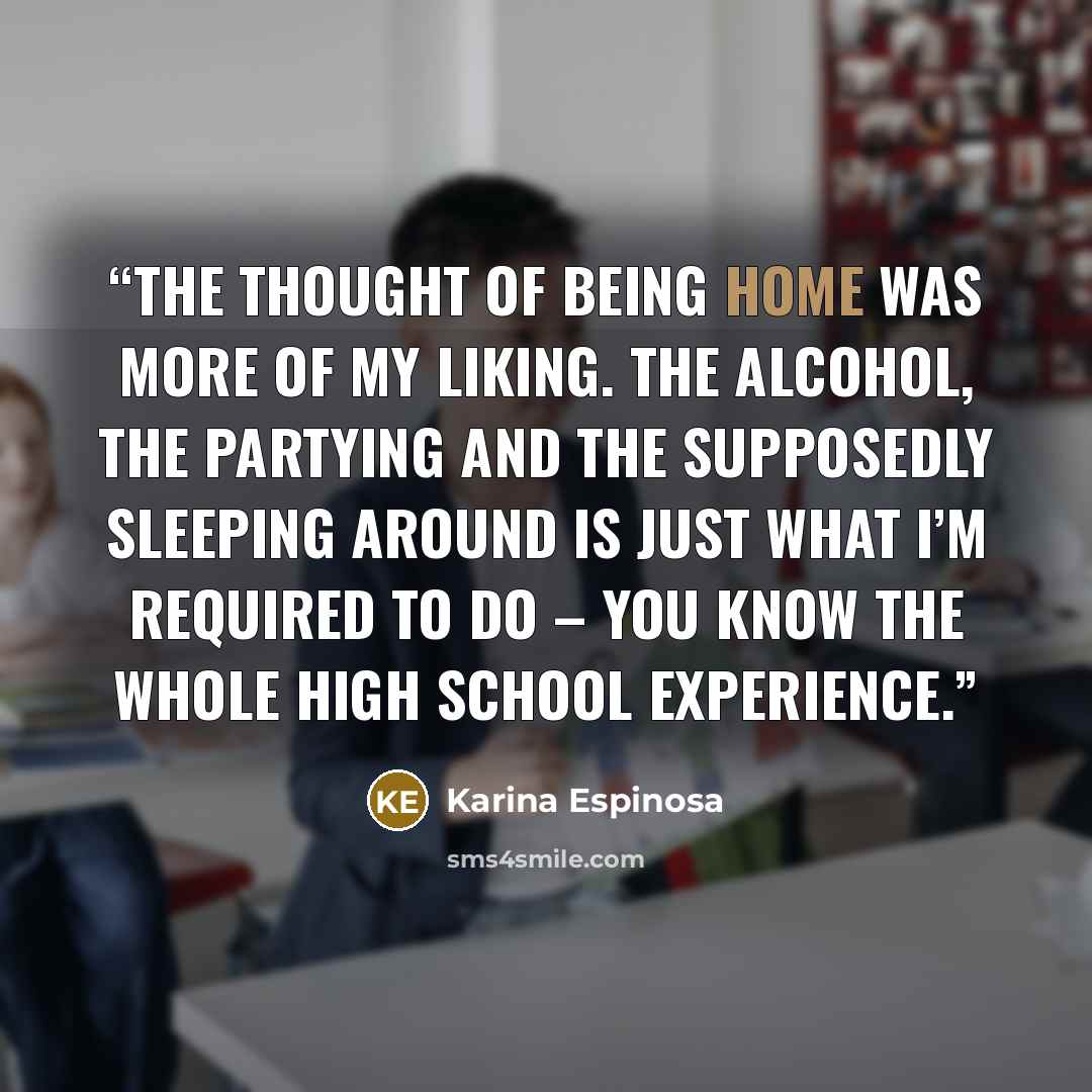 “The thought of being home was more of my liking. The alcohol, the partying and the supposedly sleeping around is just what I’m required to do – you know the whole high school experience.” quote by Karina Espinosa