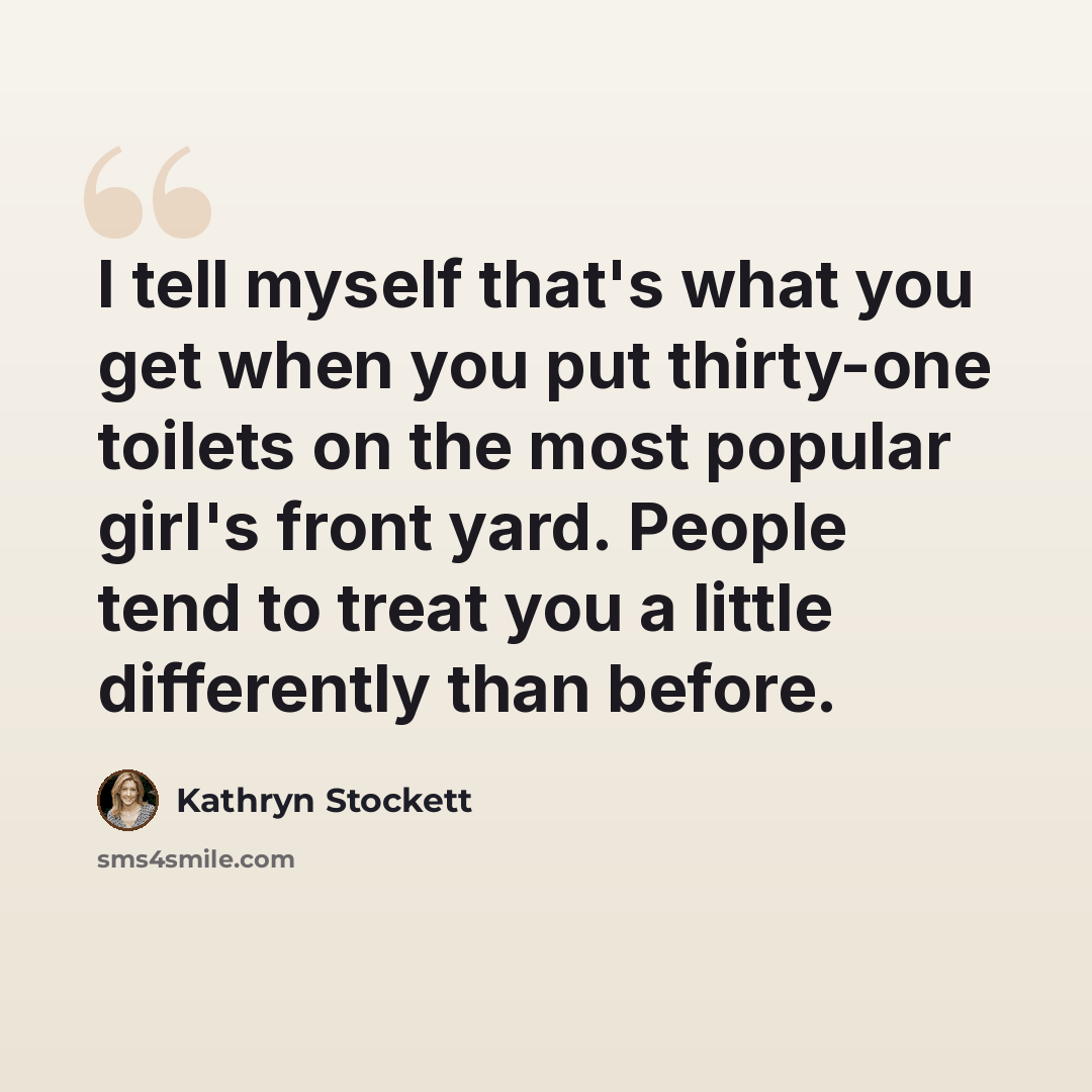 “I tell myself that's what you get when you put thirty-one toilets on the most popular girl's front yard. People tend to treat you a little differently than before.” quote by Kathryn Stockett