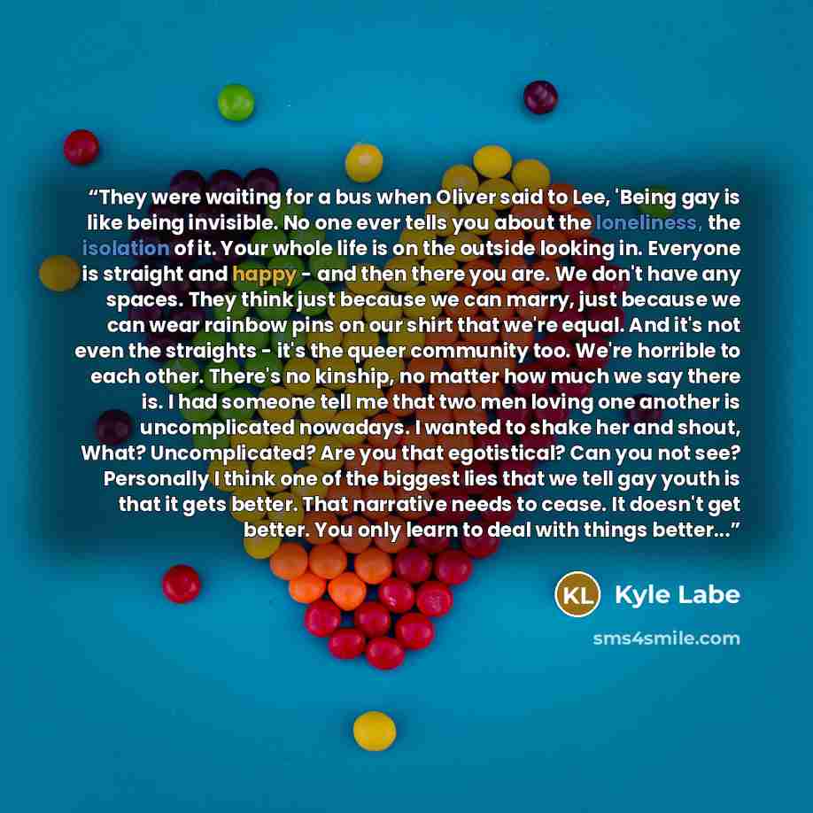 “They were waiting for a bus when Oliver said to Lee, 'Being gay is like being invisible. No one ever tells you about the loneliness, the isolation of it. Your whole life is on the outside looking in. Everyone is straight and happy - and then there you are. We don't have any spaces. They think just…” quote by Kyle Labe