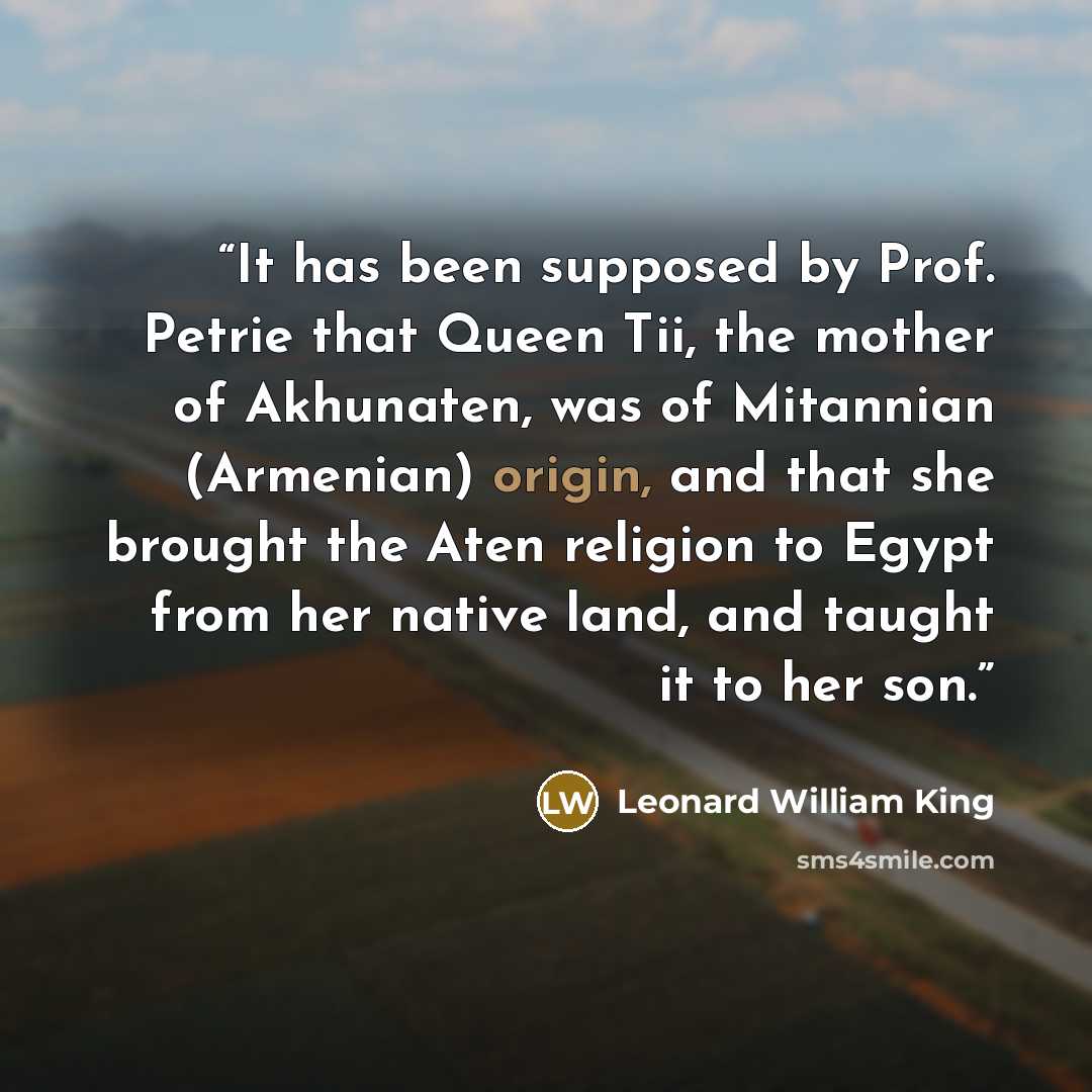 “It has been supposed by Prof. Petrie that Queen Tii, the mother of Akhunaten, was of Mitannian (Armenian) origin, and that she brought the Aten religion to Egypt from her native land, and taught it to her son.” quote by Leonard William King