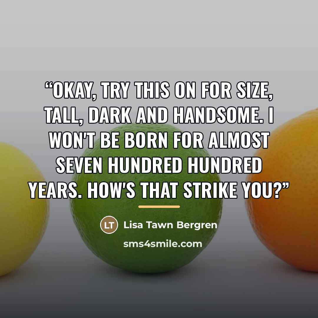 “Okay, try this on for size, Tall, Dark and Handsome. I won't be born for almost seven hundred hundred years. How's that strike you?” quote by Lisa Tawn Bergren
