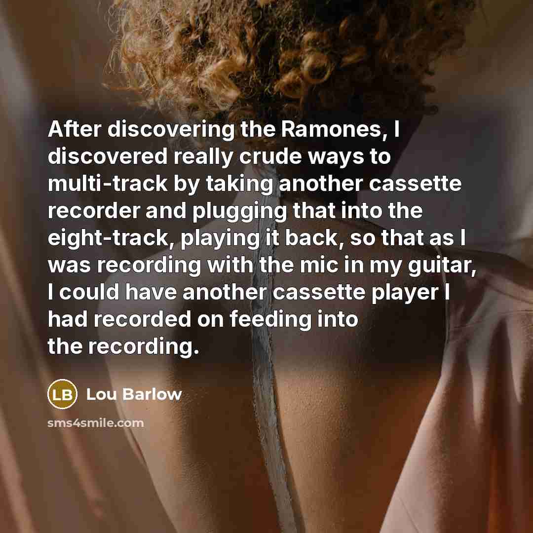 “After discovering the Ramones, I discovered really crude ways to multi-track by taking another cassette recorder and plugging that into the eight-track, playing it back, so that as I was recording with the mic in my guitar, I could have another cassette player I had recorded on feeding into the…” quote by Lou Barlow